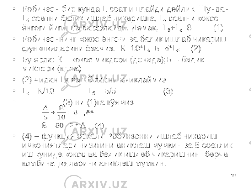 18• Робинзон бир кунда L соат ишлайди дейлик. Шундан L б соатни балиқ ишлаб чиқаришга, L к соатни кокос ёнғоғи йиғишга сарфлайди. Демак, L б + L к =8 (1) • Робинзоннинг кокос ёнғоғи ва балиқ ишлаб чиқариш функцияларини ёзамиз. K=10*L k Б =5*L б (2) • Бу ерда: К – кокос миқдори (донада);Б – балиқ миқдори (кг.да) • (2)-чидан Lк ва Lб ларни аниқлаймиз • L k = K /10 L б = Б/5 (3) • (3) ни (1)га қўямиз • (4) – функция орқали Робинзонни ишлаб чиқариш имкониятлари чизиғини аниқлаш мумкин ва 8 соатлик иш кунида кокос ва балиқ ишлаб чиқаришнинг барча комбинацияларини аниқлаш мумкин. (4) Á * 2 - 80 Ê ¸êè 8 10 Ê 5    Á 