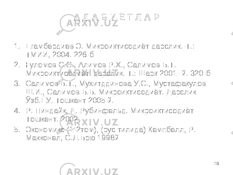 19А Д А Б И Ё Т Л А Р 1. Егамбердиев Э. Микроиқтисодиёт дарслик.-Т.: ТМИИ, 2004. 226-б 2. Ғуломов С.С., Алимов Р.Х., Салимов Б.Т. Микроиқтисодиёт дарслик. Т.: Шарқ 2001- й. 320-б 3. Салимов Б.Т., Мухитддинова У.С., Мустафақулов Ш.И., Салимов Б.Б. Микроиқтисодиёт. Дарслик Ўзб . ЁУ. Тошкент 2005 й. 4. Р. Пиндайк, Д . Рубинфел ь д. Микроиқтисодиёт Тошкент. 2002 5. Э кономикс (1-2том), (рус тилида) Кемпбелл, Р. Макконел, С.Л.Брю 1998й 