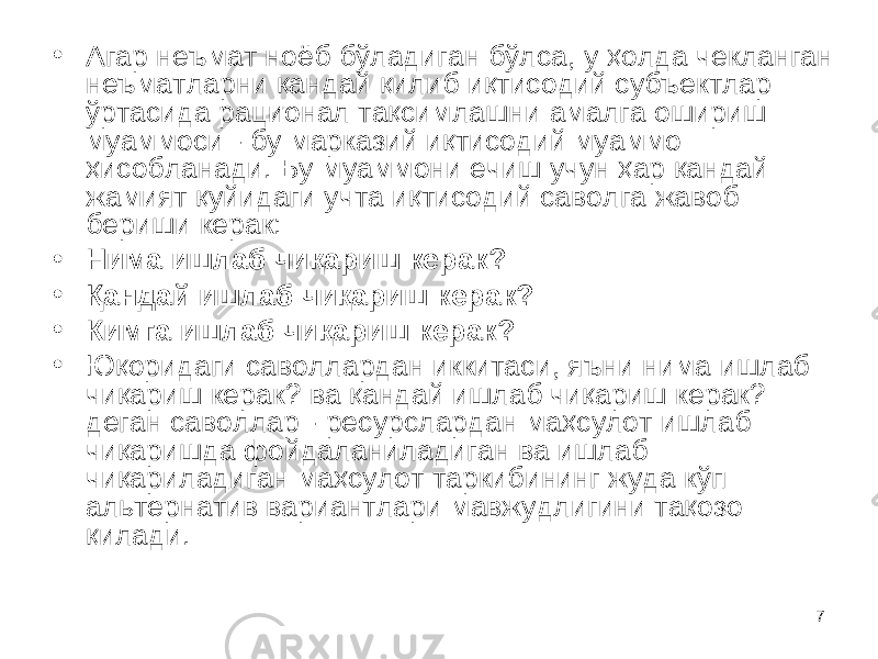 7• Агар неъмат ноёб бўладиган бўлса, у ҳолда чекланган неъматларни қандай қилиб иқтисодий субъектлар ўртасида рационал тақсимлашни амалга ошириш муаммоси - бу марказий иқтисодий муаммо ҳисобланади. Бу муаммони ечиш учун ҳар қандай жамият қуйидаги учта иқтисодий саволга жавоб бериши керак: • Нима ишлаб чиқариш керак? • Қандай ишлаб чиқариш керак? • Кимга ишлаб чиқариш керак? • Юқоридаги саволлардан иккитаси, яъни нима ишлаб чиқариш керак? ва қандай ишлаб чиқариш керак? деган саволлар - ресурслардан маҳсулот ишлаб чиқаришда фойдаланиладиган ва ишлаб чиқариладиган маҳсулот таркибининг жуда кўп альтернатив вариантлари мавжудлигини тақозо қилади. 