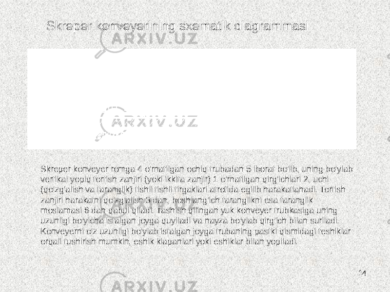 14Skreper konveyerining sxematik diagrammasi Skreper konveyer romga 4 o&#39;rnatilgan ochiq trubadan 5 iborat bo&#39;lib, uning bo&#39;ylab vertikal yopiq tortish zanjiri (yoki ikkita zanjir) 1 o&#39;rnatilgan qirg&#39;ichlari 2, uchi (qo&#39;zg&#39;alish va taranglik) tishli tishli tirgaklari atrofida egilib harakatlanadi. Tortish zanjiri harakatni qo&#39;zg&#39;alish 3 dan, boshlang&#39;ich taranglikni esa taranglik moslamasi 6 dan qabul qiladi. Tashish qilingan yuk konveyer trubkasiga uning uzunligi bo&#39;yicha istalgan joyga quyiladi va nayza bo&#39;ylab qirg&#39;ich bilan suriladi. Konveyerni o&#39;z uzunligi bo&#39;ylab istalgan joyga trubaning pastki qismidagi teshiklar orqali tushirish mumkin, eshik klapanlari yoki eshiklar bilan yopiladi. 
