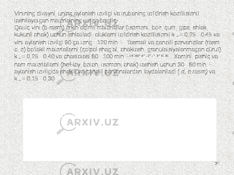 21Vintning dizayni, uning aylanish tezligi va trubaning to&#39;ldirish koeffitsienti tashilayotgan materialning turiga bog&#39;liq. Qattiq vint (b-rasm) erkin oqimli materiallar (tsement, bo&#39;r, qum, gips, shlak, kukunli ohak) uchun ishlatiladi, oluklarni to&#39;ldirish koeffitsienti k n = 0,25...0,45 va vint aylanish tezligi 90 ga teng. .120 min -1 . Tasmali va qanotli pervanellar (rasm c, e) bo&#39;lakli materiallarni (qo&#39;pol shag&#39;al, ohaktosh, granulatsiyalanmagan cüruf) k n = 0,25...0,40 va chastotasi 60...100 min -1 da tashish uchun ishlatiladi . Xamirli, pishiq va nam materiallarni (ho&#39;l loy, beton, tsement ohak) tashish uchun 30...60 min -1 aylanish tezligida shaklli va qanotli parvonalardan foydalaniladi ( d, e rasm) va k n = 0,15...0,30 