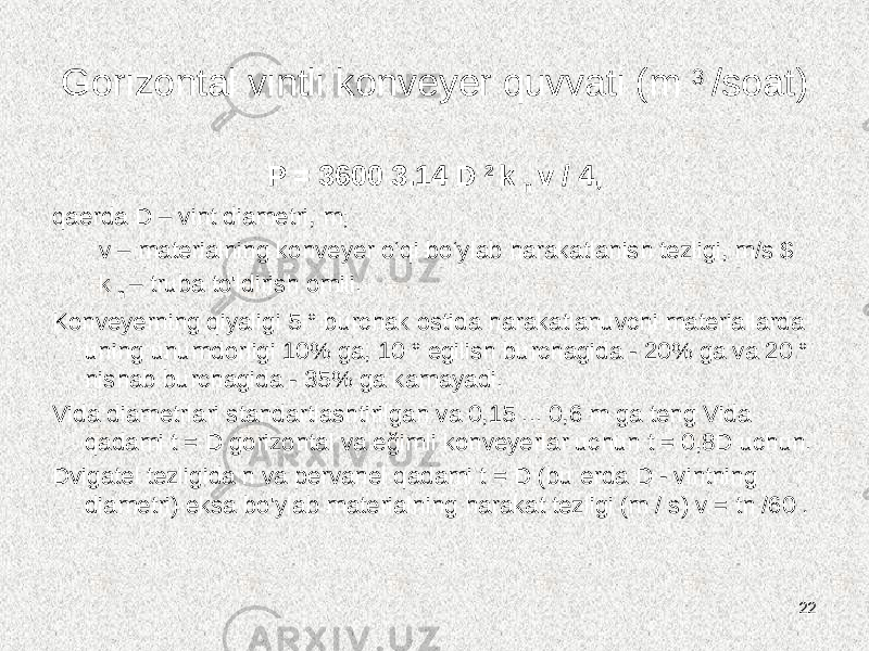 Gorizontal vintli konveyer quvvati (m 3 /soat) P = 3600 3.14 D 2 k n v / 4, qaerda D – vint diametri, m; v – materialning konveyer o‘qi bo‘ylab harakatlanish tezligi, m/s $ k n ‒ truba to&#39;ldirish omili. Konveyerning qiyaligi 5 ° burchak ostida harakatlanuvchi materiallarda uning unumdorligi 10% ga, 10 ° egilish burchagida - 20% ga va 20 ° nishab burchagida - 35% ga kamayadi. Vida diametrlari standartlashtirilgan va 0,15 ... 0,6 m ga teng Vida qadami t = D gorizontal va eğimli konveyerlar uchun t = 0,8D uchun. Dvigatel tezligida n va pervanel qadami t = D (bu erda D - vintning diametri) eksa bo&#39;ylab materialning harakat tezligi (m / s) v = tn /60 . 22 