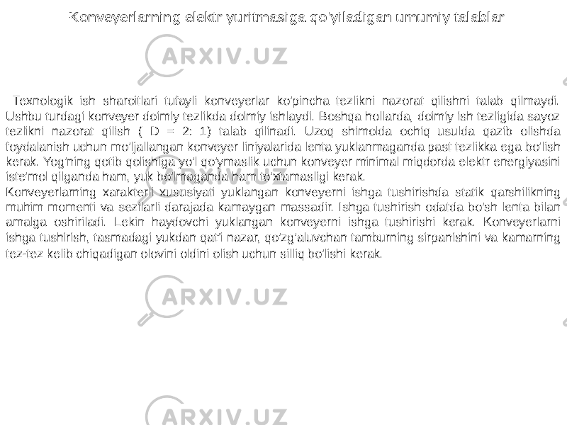 Konveyerlarning elektr yuritmasiga qo&#39;yiladigan umumiy talablar Texnologik ish sharoitlari tufayli konveyerlar ko&#39;pincha tezlikni nazorat qilishni talab qilmaydi. Ushbu turdagi konveyer doimiy tezlikda doimiy ishlaydi. Boshqa hollarda, doimiy ish tezligida sayoz tezlikni nazorat qilish ( D = 2: 1) talab qilinadi. Uzoq shimolda ochiq usulda qazib olishda foydalanish uchun mo&#39;ljallangan konveyer liniyalarida lenta yuklanmaganda past tezlikka ega bo&#39;lish kerak. Yog&#39;ning qotib qolishiga yo&#39;l qo&#39;ymaslik uchun konveyer minimal miqdorda elektr energiyasini iste&#39;mol qilganda ham, yuk bo&#39;lmaganda ham to&#39;xtamasligi kerak. Konveyerlarning xarakterli xususiyati yuklangan konveyerni ishga tushirishda statik qarshilikning muhim momenti va sezilarli darajada kamaygan massadir. Ishga tushirish odatda bo&#39;sh lenta bilan amalga oshiriladi. Lekin haydovchi yuklangan konveyerni ishga tushirishi kerak. Konveyerlarni ishga tushirish, tasmadagi yukdan qat&#39;i nazar, qo&#39;zg&#39;aluvchan tamburning sirpanishini va kamarning tez-tez kelib chiqadigan olovini oldini olish uchun silliq bo&#39;lishi kerak. 