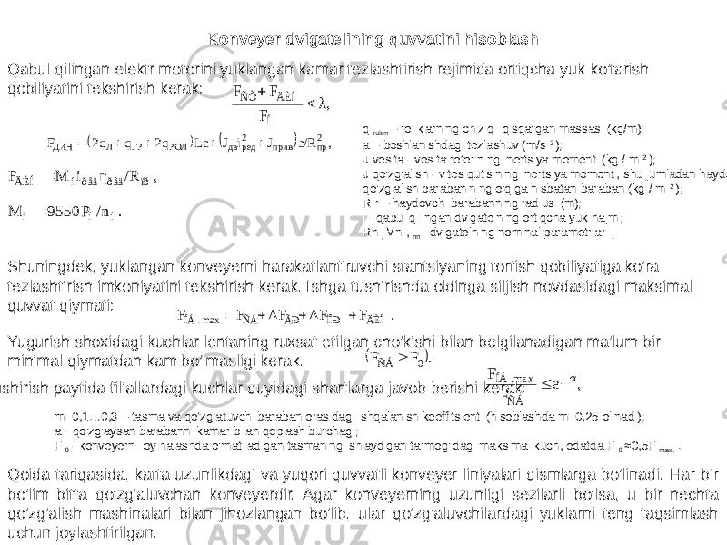 Konveyer dvigatelining quvvatini hisoblash Qabul qilingan elektr motorini yuklangan kamar tezlashtirish rejimida ortiqcha yuk ko&#39;tarish qobiliyatini tekshirish kerak: q rulon – roliklarning chiziqli qisqargan massasi (kg/m); a – boshlanishdagi tezlashuv (m/s 2 ); J vosita - vosita rotorining inertsiya momenti (kg / m 2 ); J qo&#39;zg&#39;alish - vites qutisining inertsiya momenti, shu jumladan haydovchi qo&#39;zg&#39;alish barabanining o&#39;qiga nisbatan baraban (kg / m 2 ); R r – haydovchi barabanning radiusi (m); l - qabul qilingan dvigatelning ortiqcha yuk hajmi; Rn , Mn , nn - dvigatelning nominal parametrlari . Shuningdek, yuklangan konveyerni harakatlantiruvchi stantsiyaning tortish qobiliyatiga ko&#39;ra tezlashtirish imkoniyatini tekshirish kerak. Ishga tushirishda oldinga siljish novdasidagi maksimal quvvat qiymati: Yugurish shoxidagi kuchlar lentaning ruxsat etilgan cho&#39;kishi bilan belgilanadigan ma&#39;lum bir minimal qiymatdan kam bo&#39;lmasligi kerak. Ishga tushirish paytida filiallardagi kuchlar quyidagi shartlarga javob berishi kerak: m=0,1…0,3 – tasma va qo‘zg‘atuvchi baraban orasidagi ishqalanish koeffitsienti (hisoblashda m=0,25 olinadi); a - qo&#39;zg&#39;aysan barabanni kamar bilan qoplash burchagi; F 0 - konveyerni loyihalashda o&#39;rnatiladigan tasmaning ishlaydigan tarmog&#39;idagi maksimal kuch, odatda F 0 ≈0,5F max. . Qoida tariqasida, katta uzunlikdagi va yuqori quvvatli konveyer liniyalari qismlarga bo&#39;linadi. Har bir bo&#39;lim bitta qo&#39;zg&#39;aluvchan konveyerdir. Agar konveyerning uzunligi sezilarli bo&#39;lsa, u bir nechta qo&#39;zg&#39;alish mashinalari bilan jihozlangan bo&#39;lib, ular qo&#39;zg&#39;aluvchilardagi yuklarni teng taqsimlash uchun joylashtirilgan. λ, F FFÍ ÄÈÍ ÑÒ      , a/R J i J La q2 q q2 F 2пр прив 2ред дв РОЛ ГР Л ДИН      ,/RηiMF ïððåäðåäíÄÈÍ  . /n P 9550 M í í í  . F ΔF ΔF F F ÄÈÍ ÏÎÐ ÃÐ ÑÁ max. ÍÁ      . F F 0 ÑÁ  ,e FF αμ ÑÁ max.ÍÁ   