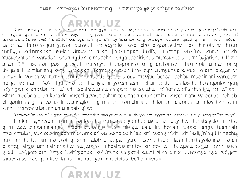 Kuchli konveyer birliklarining EP tizimiga qo&#39;yiladigan talablar Kuchli konveyer qurilmalari uchun elektr energiya tizimlarini rivojlantirish masalasi mahalliy va xorijiy adabiyotlarda kam e&#39;tiborga olingan. Bu ko&#39;p hollarda konveyerlarning quvvati va ish sharoitlaridan qat&#39;i nazar, ushbu qurilmalar uchun elektr jihozlarini tanlashda o&#39;rta va past mahsuldorlikka ega konveyerlarni loyihalashda keng tarqalgan qoidalar qabul qilinishini ko&#39;p jihatdan tushuntiradi. Ishlayotgan yuqori quvvatli konveyerlar ko&#39;pincha o&#39;zgaruvchan tok dvigatellari bilan tartibga solinmagan elektr drayvlar bilan jihozlangan bo&#39;lib, ularning vazifasi zarur tortish xususiyatlarini yaratish, shuningdek, o&#39;rnatishni ishga tushirishda maxsus talablarni bajarishdir. K.z.r bilan BP. nisbatan past quvvatli konveyer transportida keng qo&#39;llaniladi. Ikki yoki undan ortiq dvigatelli tizimlar eng keng tarqalgan. Tarmoqqa to&#39;g&#39;ridan-to&#39;g&#39;ri ulanganda xususiyatlarni o&#39;zgartira olmaslik, vosita va tortish tamburi o&#39;rtasida qattiq aloqa mavjud bo&#39;lsa, ushbu mashinani yaroqsiz holga keltiradi. Ba&#39;zi hollarda ish faoliyatini yaxshilash uchun stator pallasida boshqariladigan to&#39;yinganlik choklari o&#39;rnatiladi, boshqalarida dvigatel va baraban o&#39;rtasida slip debriyaj o&#39;rnatiladi. Shuni hisobga olish kerakki, yuqori quvvat uchun to&#39;yingan choklarning yuqori narxi va seriyali ishlab chiqarilmasligi, sirpanishli debriyajlarning ma&#39;lum kamchiliklari bilan bir qatorda, bunday tizimlarni kuchli konveyerlar uchun umidsiz qiladi. Konveyerlar uchun bir qator mualliflar tomonidan tavsiya etilgan DC drayvlar muayyan ish sharoitlari tufayli keng qo&#39;llanilmaydi. Elektr haydovchi tizimini tanlashda kompleks yondashuv bilan quyidagi funktsiyalarni bitta qurilmada birlashtirishga imkon beradigan echimlarga ustunlik berish kerak: ishga tushirish moslamalari, yuk taqsimlash moslamalari va texnologik tezlikni boshqarish. Ish tezligining bir necha foizi ichida tezlikni nazorat qilishni talab qiladigan yukni qayta taqsimlash funktsiyalaridan farqli o&#39;laroq, ishga tushirish shartlari va jarayonni boshqarish tezlikni sezilarli darajada o&#39;zgartirishni talab qiladi. Dvigatellarni ishga tushirganda, ko&#39;pincha dvigatel kuchi bilan bir xil quvvatga ega bo&#39;lgan tartibga solinadigan kuchlanish manbai yoki chastotasi bo&#39;lishi kerak. 