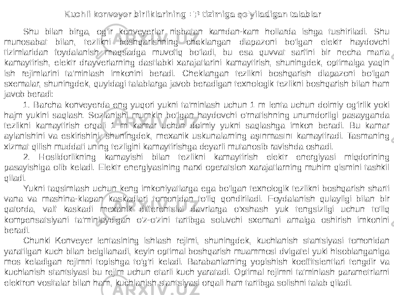 Shu bilan birga, og&#39;ir konveyerlar nisbatan kamdan-kam hollarda ishga tushiriladi. Shu munosabat bilan, tezlikni boshqarishning cheklangan diapazoni bo&#39;lgan elektr haydovchi tizimlaridan foydalanish maqsadga muvofiq bo&#39;ladi, bu esa quvvat sarfini bir necha marta kamaytirish, elektr drayverlarning dastlabki xarajatlarini kamaytirish, shuningdek, optimalga yaqin ish rejimlarini ta&#39;minlash imkonini beradi. Cheklangan tezlikni boshqarish diapazoni bo&#39;lgan sxemalar, shuningdek, quyidagi talablarga javob beradigan texnologik tezlikni boshqarish bilan ham javob beradi: 1. Barcha konveyerda eng yuqori yukni ta&#39;minlash uchun 1 m lenta uchun doimiy og&#39;irlik yoki hajm yukini saqlash. Sozlanishi mumkin bo&#39;lgan haydovchi o&#39;rnatishning unumdorligi pasayganda tezlikni kamaytirish orqali 1 m kamar uchun doimiy yukni saqlashga imkon beradi. Bu kamar aylanishini va eskirishini, shuningdek, mexanik uskunalarning aşınmasını kamaytiradi. Tasmaning xizmat qilish muddati uning tezligini kamaytirishga deyarli mutanosib ravishda oshadi. 2. Hosildorlikning kamayishi bilan tezlikni kamaytirish elektr energiyasi miqdorining pasayishiga olib keladi. Elektr energiyasining narxi operatsion xarajatlarning muhim qismini tashkil qiladi. Yukni taqsimlash uchun keng imkoniyatlarga ega bo&#39;lgan texnologik tezlikni boshqarish sharti vana va mashina-klapan kaskadlari tomonidan to&#39;liq qondiriladi. Foydalanish qulayligi bilan bir qatorda, valf kaskadi mexanik differentsial davrlarga o&#39;xshash yuk tengsizligi uchun to&#39;liq kompensatsiyani ta&#39;minlaydigan o&#39;z-o&#39;zini tartibga soluvchi sxemani amalga oshirish imkonini beradi. Chunki Konveyer lentasining ishlash rejimi, shuningdek, kuchlanish stantsiyasi tomonidan yaratilgan kuch bilan belgilanadi, keyin optimal boshqarish muammosi dvigatel yuki hisoblanganiga mos keladigan rejimni topishga to&#39;g&#39;ri keladi. Barabanlarning yopishish koeffitsientlari tengdir va kuchlanish stantsiyasi bu rejim uchun etarli kuch yaratadi. Optimal rejimni ta&#39;minlash parametrlarni elektron vositalar bilan ham, kuchlanish stantsiyasi orqali ham tartibga solishni talab qiladi. Kuchli konveyer birliklarining EP tizimiga qo&#39;yiladigan talablar 