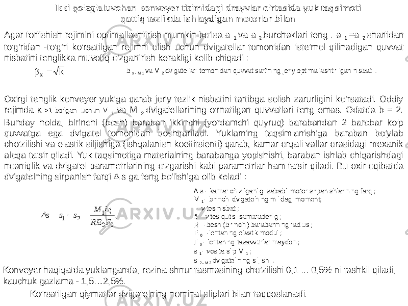 Ikki qo&#39;zg&#39;aluvchan konveyer tizimidagi drayvlar o&#39;rtasida yuk taqsimoti qattiq tezlikda ishlaydigan motorlar bilan Agar tortishish rejimini optimallashtirish mumkin bo&#39;lsa a 1 va a 2 burchaklari teng . a 1 =a 2 shartidan to&#39;g&#39;ridan -to&#39;g&#39;ri ko&#39;rsatilgan rejimni olish uchun dvigatellar tomonidan iste&#39;mol qilinadigan quvvat nisbatini tenglikka muvofiq o&#39;zgartirish kerakligi kelib chiqadi : b x - M 1 va M 2 dvigatellari tomonidan quvvat sarfining joriy optimallashtirilgan nisbati . Oxirgi tenglik konveyer yukiga qarab joriy tezlik nisbatini tartibga solish zarurligini ko&#39;rsatadi. Oddiy rejimda K >1 bo&#39;lgani uchun M 1 va M 2 dvigatellarining o&#39;rnatilgan quvvatlari teng emas. Odatda b = 2. Bunday holda, birinchi (bosh) baraban ikkinchi (yordamchi quyruq) barabandan 2 barobar ko&#39;p quvvatga ega dvigatel tomonidan boshqariladi. Yuklarning taqsimlanishiga baraban bo&#39;ylab cho&#39;zilishi va elastik siljishiga (ishqalanish koeffitsienti) qarab, kamar orqali vallar orasidagi mexanik aloqa ta&#39;sir qiladi. Yuk taqsimotiga materialning barabanga yopishishi, baraban ishlab chiqarishdagi noaniqlik va dvigatel parametrlarining o&#39;zgarishi kabi parametrlar ham ta&#39;sir qiladi. Bu oxir-oqibatda dvigatelning sirpanish farqi ∆ s ga teng bo&#39;lishiga olib keladi : ∆ s - kamar chizilganligi sababli motor sirpanishlarining farqi; M 1 - birinchi dvigatelning milidagi moment; i - vites nisbati; ē – vites qutisi samaradorligi; R – bosh (birinchi) barabanning radiusi; E 0 – lentaning elastik moduli; F 0 - lentaning tasavvurlar maydoni; s 1 - vosita slip M 1 ; s 2 - M 2 dvigatelining siljishi . Konveyer haqiqatda yuklanganda, rezina shnur tasmasining cho&#39;zilishi 0,1 ... 0,5% ni tashkil qiladi, kauchuk gazlama - 1,5…2,5%. Ko&#39;rsatilgan qiymatlar dvigatelning nominal sliplari bilan taqqoslanadi.k βx  , 0 0 1 2 1 F RE iη M s s Δs    