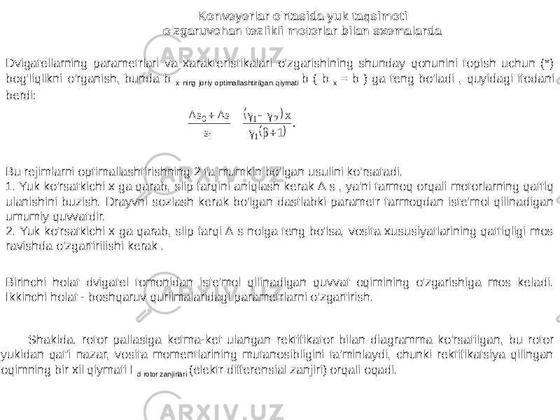 Konveyerlar o&#39;rtasida yuk taqsimoti o&#39;zgaruvchan tezlikli motorlar bilan sxemalarda Dvigatellarning parametrlari va xarakteristikalari o&#39;zgarishining shunday qonunini topish uchun (*) bog&#39;liqlikni o&#39;rganish, bunda b x ning joriy optimallashtirilgan qiymati b ( b x = b ) ga teng bo&#39;ladi , quyidagi ifodani berdi: Bu rejimlarni optimallashtirishning 2 ta mumkin bo&#39;lgan usulini ko&#39;rsatadi. 1. Yuk ko&#39;rsatkichi x ga qarab, slip farqini aniqlash kerak ∆ s , ya&#39;ni tarmoq orqali motorlarning qattiq ulanishini buzish. Drayvni sozlash kerak bo&#39;lgan dastlabki parametr tarmoqdan iste&#39;mol qilinadigan umumiy quvvatdir. 2. Yuk ko&#39;rsatkichi x ga qarab, slip farqi ∆ s nolga teng bo&#39;lsa, vosita xususiyatlarining qattiqligi mos ravishda o&#39;zgartirilishi kerak . Birinchi holat dvigatel tomonidan iste&#39;mol qilinadigan quvvat oqimining o&#39;zgarishiga mos keladi. Ikkinchi holat - boshqaruv qurilmalaridagi parametrlarni o&#39;zgartirish. Shaklda. rotor pallasiga ketma-ket ulangan rektifikator bilan diagramma ko&#39;rsatilgan, bu rotor yukidan qat&#39;i nazar, vosita momentlarining mutanosibligini ta&#39;minlaydi, chunki rektifikatsiya qilingan oqimning bir xil qiymati I d rotor zanjirlari (elektr differensial zanjiri) orqali oqadi.    . 1 β γ x γ γ s Δs Δs 1 2 1 í 0     