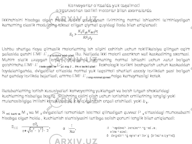 Ikkinchisini hisobga olgan holda, elektr qo&#39;zg&#39;aysan tizimining normal ishlashini ta&#39;minlaydigan kamarning elastik modulining ruxsat etilgan qiymati quyidagi ifoda bilan aniqlanadi: Konveyerlar o&#39;rtasida yuk taqsimoti o&#39;zgaruvchan tezlikli motorlar bilan sxemalarda Ushbu shartga rioya qilmaslik motorlarning ish slipini oshirish uchun rektifikatsiya qilingan oqim pallasida qarshi EMF E I ni kiritishni talab qiladi. Bu. Natijada ikki motorli asenkron valf kaskadining sxemasi. Muhim statik uzaygan lentani ishlatganda sxemaning normal ishlashi uchun zarur bo&#39;lgan qo&#39;shimcha EMF E I katta emas va E p1 ning 2 ... 5% ni tashkil qiladi . Texnologik tezlikni boshqarish uchun kaskaddan foydalanilganda, dvigatellar o&#39;rtasida normal yuk taqsimoti shartlari asosiy tezlikdan past bo&#39;lgan har qanday tezlikda bajariladi, ammo EMF E I ning minimal qiymati nolga kamaymasligi kerak. Barabanlarning tortish xususiyatlari konveyerning yuklangan va bo&#39;sh turgan shoxlaridagi kuchlarning nisbatiga bog&#39;liq. Siljishning oldini olish uchun tortishish omillarining tengligi yoki mutanosibligiga intilishi kerak, bu esa k ni o&#39;zgartirish orqali erishiladi. yoki b k . S HC kuchi va M 1 va M 2 dvigatellari tomonidan iste&#39;mol qilinadigan quvvat P s o&#39;rtasidagi munosabatni hisobga olgan holda , kuchlanish stantsiyasini tartibga solish qonuni tenglik bilan aniqlanadi: R – haydovchi barabanning radiusi; i - vites nisbati; ō - dvigatelning aylanish tezligi (o&#39;rtacha qiymat).ýMpz RF iη K E K E 0 111 0    , 2 b a a αP S 2 2 s HC     , R ω i α  