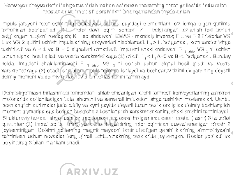Konveyer drayverlarini ishga tushirish uchun asinxron motorning rotor pallasida induksion reostatlar va impulsli qarshilikni boshqarishdan foydalanish Impuls jarayoni rotor oqimining funktsiyasi sifatida quyidagi elementlarni o&#39;z ichiga olgan qurilma tomonidan boshqariladi: DT - rotor davri oqimi sensori; Z – belgilangan tezlanish toki uchun belgilangan nuqtani rostlagich; K – solishtiruvchi; EMAS - mantiqiy invertor; F 1 va F 2 tiristorlar VS 1 va VS 2 qulfini ochish impulslarining drayverlari hisoblanadi. I 3 > I f bo&#39;lganda , komparator ishga tushiriladi va A = 1 va B = 0 signallari o&#39;rnatiladi. Impulsni shakllantiruvchi F 1 tiristor VS 1 ni ochish uchun signal hosil qiladi va vosita xarakteristikaga (1) o&#39;tadi. I 3 < I f A=0 va B=1 bo&#39;lganda . Bunday holda, impulsni shakllantiruvchi F 2 tiristor VS 2 ni ochish uchun signal hosil qiladi va vosita xarakteristikaga (2) o&#39;tadi, shu bilan impuls rejimida ishlaydi va boshqaruv tizimi dvigatelning deyarli doimiy moment va doimiy tezlashuv bilan tezlashishini ta&#39;minlaydi. . Donetskgormash birlashmasi tomonidan ishlab chiqarilgan kuchli tarmoqli konveyerlarning asinxron motorlarida qo&#39;llaniladigan juda ishonchli va samarali induksion ishga tushirish moslamalari. Ushbu boshlang&#39;ich qurilmalar juda oddiy va ayni paytda deyarli butun tezlik oralig&#39;ida doimiy boshlang&#39;ich moment qiymatiga ega bo&#39;lgan bosqichsiz boshlang&#39;ich xarakteristikaning shakllanishini ta&#39;minlaydi. Strukturaviy tarzda, ishga tushirish moslamasining asosi bo&#39;lgan induksion reostat (rasm) 3 ta po&#39;lat quvurdan (1) iborat bo&#39;lib, uning yuzasida dvigatelning rotor oqimidan quvvatlanadigan o&#39;rash 2 joylashtirilgan. Qo&#39;shni rodlarning magnit maydoni ta&#39;sir qiladigan qarshiliklarining simmetriyasini ta&#39;minlash uchun novdalar teng qirrali uchburchakning tepalarida joylashgan. Rodlar yopiladi va bo&#39;yinturuq 3 bilan mahkamlanadi. 