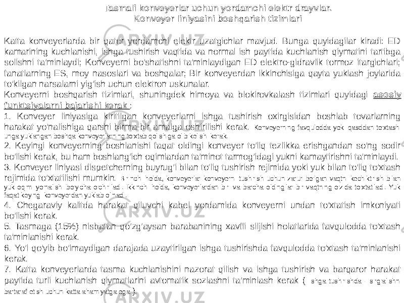 Tasmali konveyerlar uchun yordamchi elektr drayvlar. Konveyer liniyasini boshqarish tizimlari Katta konveyerlarda bir qator yordamchi elektr uzatgichlar mavjud. Bunga quyidagilar kiradi: ED kamarining kuchlanishi, ishga tushirish vaqtida va normal ish paytida kuchlanish qiymatini tartibga solishni ta&#39;minlaydi; Konveyerni bo&#39;shatishni ta&#39;minlaydigan ED elektro-gidravlik tormoz itargichlari; fanatlarning ES, moy nasoslari va boshqalar; Bir konveyerdan ikkinchisiga qayta yuklash joylarida to&#39;kilgan narsalarni yig&#39;ish uchun elektron uskunalar. Konveyerni boshqarish tizimlari, shuningdek himoya va blokirovkalash tizimlari quyidagi asosiy funktsiyalarni bajarishi kerak : 1. Konveyer liniyasiga kiritilgan konveyerlarni ishga tushirish oxirgisidan boshlab tovarlarning harakat yo&#39;nalishiga qarshi birma-bir amalga oshirilishi kerak. Konveyerning favqulodda yoki qasddan to&#39;xtashi unga yuklangan boshqa konveyerlarning to&#39;xtab qolishiga olib kelishi kerak. 2. Keyingi konveyerning boshlanishi faqat oldingi konveyer to&#39;liq tezlikka erishgandan so&#39;ng sodir bo&#39;lishi kerak, bu ham boshlang&#39;ich oqimlardan ta&#39;minot tarmog&#39;idagi yukni kamaytirishni ta&#39;minlaydi. 3. Konveyer liniyasi dispetcherning buyrug&#39;i bilan to&#39;liq tushirish rejimida yoki yuk bilan to&#39;liq to&#39;xtash rejimida to&#39;xtatilishi mumkin. Birinchi holda, konveyerlar konveyerni tushirish uchun zarur bo&#39;lgan vaqtni kechiktirish bilan yuk oqimi yo&#39;nalishi bo&#39;yicha o&#39;chiriladi. Ikkinchi holda, konveyerlardan biri va barcha oldingilar bir vaqtning o&#39;zida to&#39;xtatiladi. Yuk faqat keyingi konveyerdan yuklab olinadi. 4. Chegaraviy kalitda harakat qiluvchi kabel yordamida konveyerni undan to&#39;xtatish imkoniyati bo&#39;lishi kerak. 5. Tasmaga (15%) nisbatan qo&#39;zg&#39;aysan barabanining xavfli siljishi holatlarida favqulodda to&#39;xtash ta&#39;minlanishi kerak. 6. Yo&#39;l qo&#39;yib bo&#39;lmaydigan darajada uzaytirilgan ishga tushirishda favqulodda to&#39;xtash ta&#39;minlanishi kerak. 7. Katta konveyerlarda tasma kuchlanishini nazorat qilish va ishga tushirish va barqaror harakat paytida turli kuchlanish qiymatlarini avtomatik sozlashni ta&#39;minlash kerak ( ishga tushirishda - sirg&#39;alishni bartaraf etish uchun katta ahamiyatga ega ). 