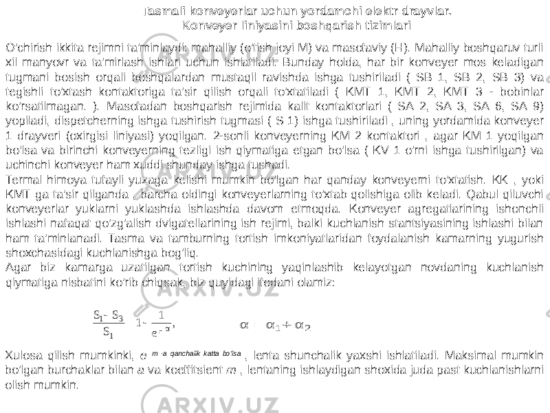 O&#39;chirish ikkita rejimni ta&#39;minlaydi: mahalliy (o&#39;tish joyi M) va masofaviy (H). Mahalliy boshqaruv turli xil manyovr va ta&#39;mirlash ishlari uchun ishlatiladi. Bunday holda, har bir konveyer mos keladigan tugmani bosish orqali boshqalardan mustaqil ravishda ishga tushiriladi ( SB 1, SB 2, SB 3) va tegishli to&#39;xtash kontaktoriga ta&#39;sir qilish orqali to&#39;xtatiladi ( KMT 1, KMT 2, KMT 3 - bobinlar ko&#39;rsatilmagan. ). Masofadan boshqarish rejimida kalit kontaktorlari ( SA 2, SA 3, SA 6, SA 9) yopiladi, dispetcherning ishga tushirish tugmasi ( S 1) ishga tushiriladi , uning yordamida konveyer 1 drayveri (oxirgisi liniyasi) yoqilgan. 2-sonli konveyerning KM 2 kontaktori , agar KM 1 yoqilgan bo&#39;lsa va birinchi konveyerning tezligi ish qiymatiga etgan bo&#39;lsa ( KV 1 o&#39;rni ishga tushirilgan) va uchinchi konveyer ham xuddi shunday ishga tushadi. Termal himoya tufayli yuzaga kelishi mumkin bo&#39;lgan har qanday konveyerni to&#39;xtatish. KK , yoki KMT ga ta&#39;sir qilganda , barcha oldingi konveyerlarning to&#39;xtab qolishiga olib keladi. Qabul qiluvchi konveyerlar yuklarni yuklashda ishlashda davom etmoqda. Konveyer agregatlarining ishonchli ishlashi nafaqat qo&#39;zg&#39;alish dvigatellarining ish rejimi, balki kuchlanish stantsiyasining ishlashi bilan ham ta&#39;minlanadi. Tasma va tamburning tortish imkoniyatlaridan foydalanish kamarning yugurish shoxchasidagi kuchlanishga bog&#39;liq. Agar biz kamarga uzatilgan tortish kuchining yaqinlashib kelayotgan novdaning kuchlanish qiymatiga nisbatini ko&#39;rib chiqsak, biz quyidagi ifodani olamiz: Tasmali konveyerlar uchun yordamchi elektr drayvlar. Konveyer liniyasini boshqarish tizimlari Xulosa qilish mumkinki, e m ∙a qanchalik katta bo&#39;lsa , lenta shunchalik yaxshi ishlatiladi. Maksimal mumkin bo&#39;lgan burchaklar bilan a va koeffitsient m , lentaning ishlaydigan shoxida juda past kuchlanishlarni olish mumkin., e 1 1 S S S αμ 1 31     2 1 α α α   