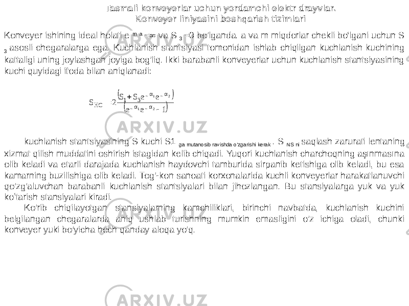 Konveyer ishining ideal holati e m ∙a =∞ va S 3 =0 bo&#39;lganda. a va m miqdorlar chekli bo‘lgani uchun S 3 asosli chegaralarga ega. Kuchlanish stantsiyasi tomonidan ishlab chiqilgan kuchlanish kuchining kattaligi uning joylashgan joyiga bog&#39;liq. Ikki barabanli konveyerlar uchun kuchlanish stantsiyasining kuchi quyidagi ifoda bilan aniqlanadi: Tasmali konveyerlar uchun yordamchi elektr drayvlar. Konveyer liniyasini boshqarish tizimlari kuchlanish stantsiyasining S kuchi S1 ga mutanosib ravishda o&#39;zgarishi kerak . S NS ni saqlash zarurati lentaning xizmat qilish muddatini oshirish istagidan kelib chiqadi. Yuqori kuchlanish charchoqning aşınmasına olib keladi va etarli darajada kuchlanish haydovchi tamburida sirpanib ketishiga olib keladi, bu esa kamarning buzilishiga olib keladi. Tog&#39;-kon sanoati korxonalarida kuchli konveyerlar harakatlanuvchi qo&#39;zg&#39;aluvchan barabanli kuchlanish stantsiyalari bilan jihozlangan. Bu stansiyalarga yuk va yuk koʻtarish stansiyalari kiradi. Ko&#39;rib chiqilayotgan stansiyalarning kamchiliklari, birinchi navbatda, kuchlanish kuchini belgilangan chegaralarda aniq ushlab turishning mumkin emasligini o&#39;z ichiga oladi, chunki konveyer yuki bo&#39;yicha hech qanday aloqa yo&#39;q.     1ee eeSS 2S 21 21 αμαμ αμαμ 31 HC     