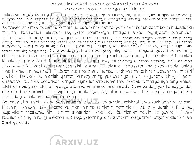  Elektron regulyatorning kirishi R 1 rezistoridan va boshqaruv blokining taqqoslash birligidan olingan kuchlanishning pasayishi hisoblanadi. Taqqoslash birligi US kuchlanish o&#39;lchagichning IN kirishiga to&#39;g&#39;ridan-to&#39;g&#39;ri tok kuchaytirgichi Y orqali ulanadi va chiqish RB o&#39;lchov birligi orqali konveyerning yuklanishiga proportsionaldir. Konveyer ishlamay qolganda kamarning barabanga normal yopishishi uchun zarur bo&#39;lgan dastlabki minimal kuchlanish elektron regulyator sxemasiga kiritilgan voltaj regulyatori tomonidan ta&#39;minlanadi. Bunday holda, taqqoslash moslamasining R 1 rezistoridan olingan kuchlanish pasayishining kattaligi , mos ravishda, elektron regulyator ER nol holatida bo&#39;lgan kuchlanishning kattaligiga teng bo&#39;ladi. R 1 bo&#39;ylab kuchlanish pasayishining kattaligi asosiy konveyer dvigatelining sxemasiga kiritilgan quvvat sensori va kuchlanish vinç tizimiga kiritilgan kuch sensori o&#39;rtasidagi farqga teng. Konveyerdagi yuk ortib borayotganligi sababli, dvigatel quvvat sensorining chiqish kuchlanishi oshadi va kuchlanish o&#39;lchagichning kuchlanishi doimiy bo&#39;lib qolsa, R 1 bo&#39;ylab kuchlanish pasayishi R 1 bo&#39;ylab kuchlanishning pasayishi (kuchning kuchlanishi o&#39;rtasidagi farq) . sensor va quvvat sensori) R 1 dagi kuchlanish pasayishi qiymati ER elektron regulyatorining javob kuchlanishiga teng bo&#39;lmaguncha ortadi. Elektron regulyator yoqilganda, kuchlanishni oshirish uchun vinç motori yoqiladi. Dvigatel kuchlanish qiymati konveyerning yuklanishiga to&#39;g&#39;ri kelguncha ishlaydi, ya&#39;ni quvvat va kuch sensorlaridan olingan signallar o&#39;rtasidagi farq dastlab o&#39;rnatilganiga teng emas. Elektron regulyator ER nol holatiga o&#39;tadi va vinç motorini o&#39;chiradi. Konveyerdagi yuk kamayganda, elektron boshqaruvchi va dvigatelga beriladigan signallar o&#39;rtasidagi farq belgisi o&#39;zgaradi va tasmadagi kuchlanish pasayganda yoqiladi. Shunday qilib, ushbu tizim, har qanday yuk ostida, ish paytida minimal lenta kuchlanishini va o&#39;rni blokining ishlashi tufayli lenta kuchlanishining oshishini ta&#39;minlaydi, bu esa qarshilik R 3 va taqqoslash moslamasining shunt sensorlari o&#39;rtasidagi kuchlanish farqini o&#39;zgartiradi. Lenta kuchlanishining aniqligi elektron ER regulyatorining o&#39;lik zonasini o&#39;zgartirish orqali sozlanishi va 0,5% ga etadi. Tasmali konveyerlar uchun yordamchi elektr drayvlar. Konveyer liniyasini boshqarish tizimlari 