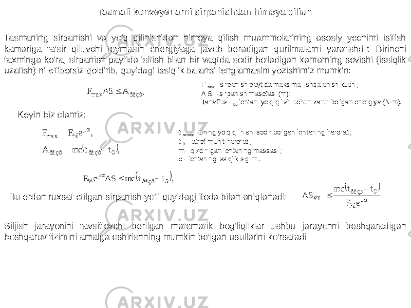 Tasmali konveyerlarni sirpanishdan himoya qilish Tasmaning sirpanishi va yo&#39;q qilinishidan himoya qilish muammolarining asosiy yechimi isitish kamariga ta&#39;sir qiluvchi toymasin energiyaga javob beradigan qurilmalarni yaratishdir. Birinchi taxminga ko&#39;ra, sirpanish paytida isitish bilan bir vaqtda sodir bo&#39;ladigan kamarning sovishi (issiqlik uzatish) ni e&#39;tiborsiz qoldirib, quyidagi issiqlik balansi tenglamasini yozishimiz mumkin: F max - sirpanish paytida maksimal ishqalanish kuchi; ∆ S – sirpanish masofasi (m); Tanaffus - bu lentani yo&#39;q qilish uchun zarur bo&#39;lgan energiya (N∙m). Keyin biz olamiz: t sinishi - uning yo&#39;q qilinishi sodir bo&#39;lgan lentaning harorati; t 0 – atrof-muhit harorati; m - qizdirilgan lentaning massasi ; c - lentaning issiqlik sig&#39;imi. Bu erdan ruxsat etilgan sirpanish yo&#39;li quyidagi ifoda bilan aniqlanadi: Siljish jarayonini tavsiflovchi berilgan matematik bog&#39;liqliklar ushbu jarayonni boshqaradigan boshqaruv tizimini amalga oshirishning mumkin bo&#39;lgan usullarini ko&#39;rsatadi. ,AΔSF ðàçðmax  ,eFF μα ñámax  , t t mc A 0 ðàçð ðàçð    , t t mc ΔS e F 0 ðàçð μα ñá     μα ñá 0 ðàçp äîï e F t t mc ΔS   