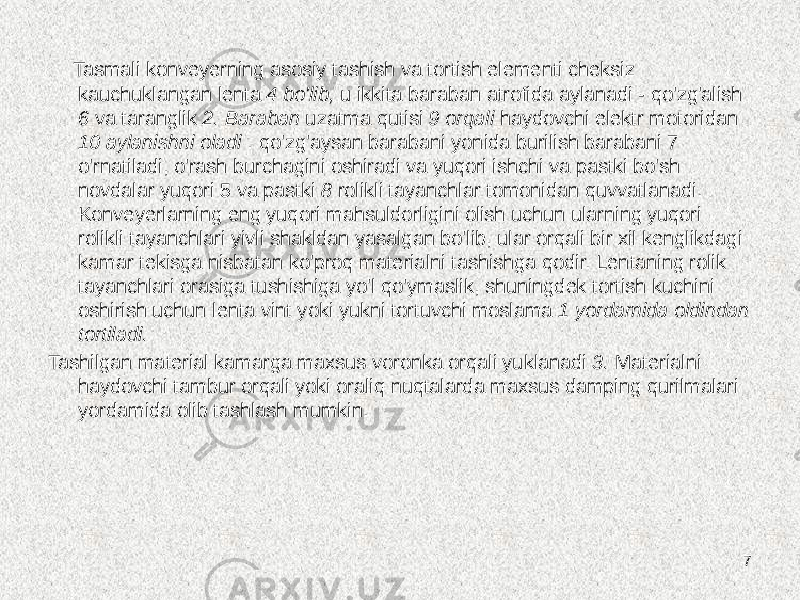  Tasmali konveyerning asosiy tashish va tortish elementi cheksiz kauchuklangan lenta 4 bo&#39;lib, u ikkita baraban atrofida aylanadi - qo&#39;zg&#39;alish 6 va taranglik 2. Baraban uzatma qutisi 9 orqali haydovchi elektr motoridan 10 aylanishni oladi . qo&#39;zg&#39;aysan barabani yonida burilish barabani 7 o&#39;rnatiladi, o&#39;rash burchagini oshiradi va yuqori ishchi va pastki bo&#39;sh novdalar yuqori 5 va pastki 8 rolikli tayanchlar tomonidan quvvatlanadi. Konveyerlarning eng yuqori mahsuldorligini olish uchun ularning yuqori rolikli tayanchlari yivli shakldan yasalgan bo&#39;lib, ular orqali bir xil kenglikdagi kamar tekisga nisbatan ko&#39;proq materialni tashishga qodir. Lentaning rolik tayanchlari orasiga tushishiga yo&#39;l qo&#39;ymaslik, shuningdek tortish kuchini oshirish uchun lenta vint yoki yukni tortuvchi moslama 1 yordamida oldindan tortiladi. Tashilgan material kamarga maxsus voronka orqali yuklanadi 3. Materialni haydovchi tambur orqali yoki oraliq nuqtalarda maxsus damping qurilmalari yordamida olib tashlash mumkin. 7 