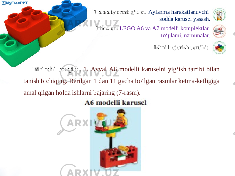 1-amaliy mashg‘ulot. Aylanma harakatlanuvchi sodda karusel yasash. Jihozlar: LEGO A6 va A7 modelli komplektlar to‘plami, namunalar. Ishni bajarish tartibi: Birinchi bosqich. 1. Avval A6 modelli karuselni yig‘ish tartibi bilan tanishib chiqing. Berilgan 1 dan 11 gacha bo‘lgan rasmlar ketma-ketligiga amal qilgan holda ishlarni bajaring (7-rasm). 