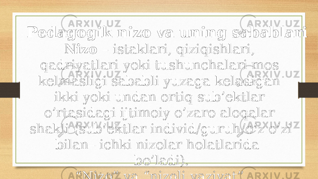 Pedagogik nizo va uning sabablari Nizo – istaklari, qiziqishlari, qadriyatlari yoki tushunchalari mos kelmasligi sababli yuzaga keladigan ikki yoki undan ortiq sub’ektlar o’rtasidagi ijtimoiy o’zaro aloqalar shakli (sub’ektlar individ/guruh/o’z o’zi bilan– ichki nizolar holatlarida bo’ladi). “ Nizo” va “nizoli vaziyat” tushunchalarini ajratishni bilish kerak, ular o’rtasida katta farq bor. 