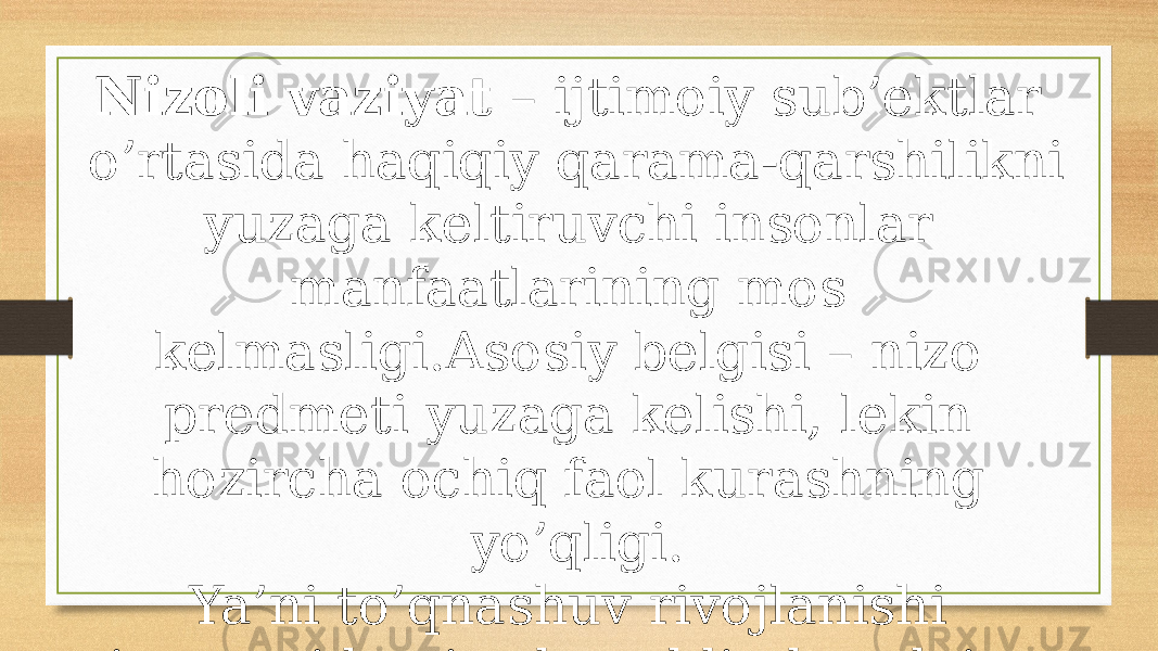 Nizoli vaziyat – ijtimoiy sub’ektlar o’rtasida haqiqiy qarama-qarshilikni yuzaga keltiruvchi insonlar manfaatlarining mos kelmasligi.Asosiy belgisi – nizo predmeti yuzaga kelishi, lekin hozircha ochiq faol kurashning yo’qligi. Ya’ni to’qnashuv rivojlanishi jarayonida nizodan oldin har doim nizoli vaziyat yuzaga keladi, uning asosi hisoblanadi. 