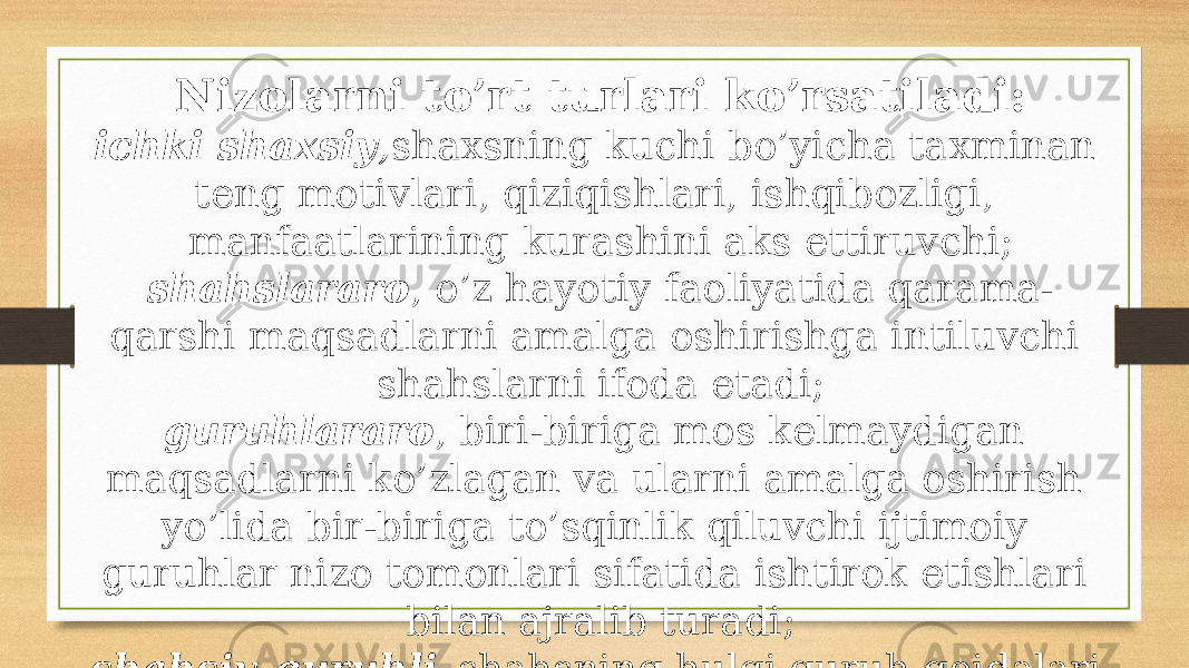 Nizolarni to’rt turlari ko’rsatiladi: ichki shaxsiy , shaxsning kuchi bo’yicha taxminan teng motivlari, qiziqishlari, ishqibozligi, manfaatlarining kurashini aks ettiruvchi; shahslararo , o’z hayotiy faoliyatida qarama- qarshi maqsadlarni amalga oshirishga intiluvchi shahslarni ifoda etadi; guruhlararo , biri-biriga mos kelmaydigan maqsadlarni ko’zlagan va ularni amalga oshirish yo’lida bir-biriga to’sqinlik qiluvchi ijtimoiy guruhlar nizo tomonlari sifatida ishtirok etishlari bilan ajralib turadi; shahsiy-guruhli –shahsning hulqi guruh qoidalari va umidlariga mos kelmasligi holatlarida yuzaga keladi. 