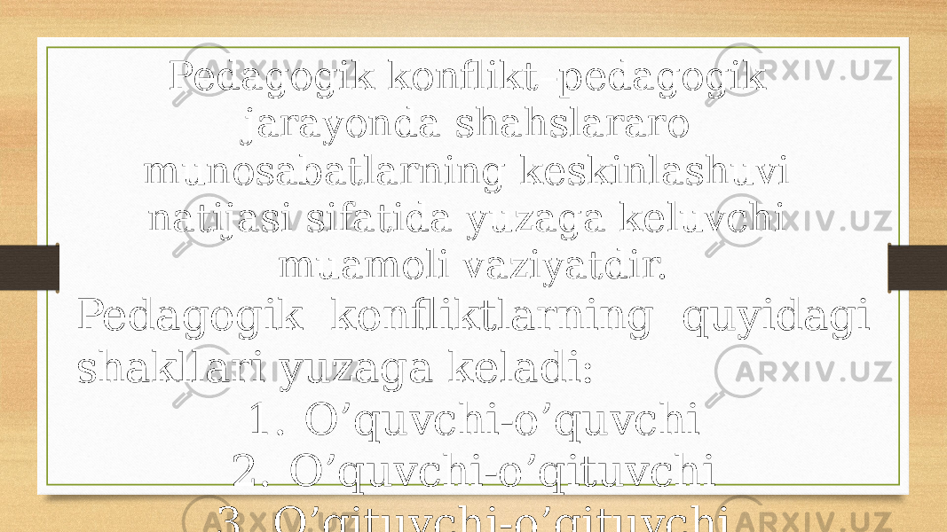 Pedagogik konflikt–pedagogik jarayonda shahslararo munosabatlarning keskinlashuvi natijasi sifatida yuzaga keluvchi muamoli vaziyatdir. Pedagogik konfliktlarning quyidagi shakllari yuzaga keladi: 1. O’quvchi-o’quvchi 2. O’quvchi-o’qituvchi 3. O’qituvchi-o’qituvchi 