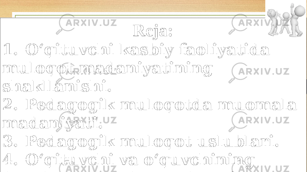 Reja: 1. O‘qituvchi kasbiy faoliyatida muloqot madaniyatining shakllanishi. 2. Pedagogik muloqotda muomala madaniyati. 3. Pedagogik muloqot uslublari. 4. O‘qituvchi va o‘quvchining darsda va darsdan tashqari munosabati, unga qo‘yiladigan talablar 