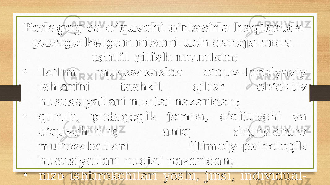 Pedagog va o’quvchi o’rtasida haqiqatda yuzaga kelgan nizoni uch darajalarda tahlil qilish mumkin : • Ta’lim muassasasida o’quv–tarbiyaviy ishlarini tashkil qilish ob’ektiv husussiyatlari nuqtai nazaridan; • guruh, pedagogik jamoa, o’qituvchi va o’quvchining aniq shahslararo munosabatlari ijtimoiy–psihologik hususiyatlari nuqtai nazaridan; • nizo ishtirokchilari yoshi, jinsi, individual- psihologik hususiyatlari nuqtai nazaridan. 