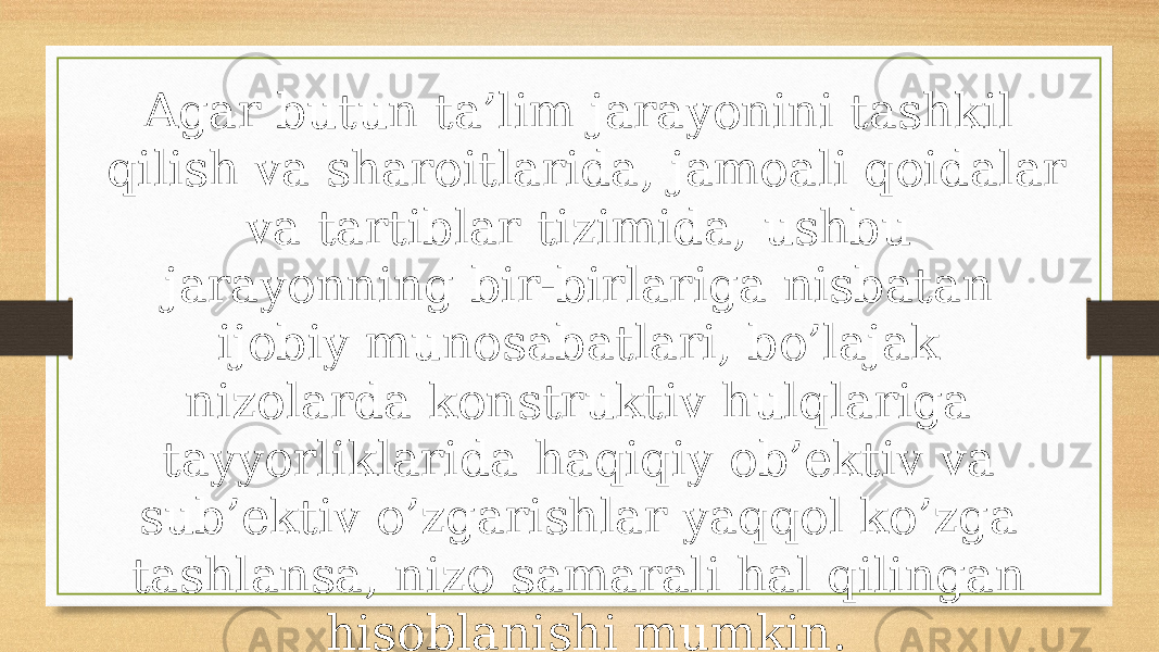 Agar butun ta’lim jarayonini tashkil qilish va sharoitlarida, jamoali qoidalar va tartiblar tizimida, ushbu jarayonning bir-birlariga nisbatan ijobiy munosabatlari, bo’lajak nizolarda konstruktiv hulqlariga tayyorliklarida haqiqiy ob’ektiv va sub’ektiv o’zgarishlar yaqqol ko’zga tashlansa, nizo samarali hal qilingan hisoblanishi mumkin. 