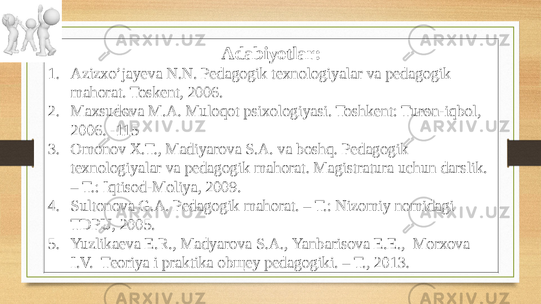 Adabiyotlar: 1. Azizxo’jayeva N.N. Pedagogik texnologiyalar va pedagogik mahorat. Toskent, 2006. 2. Maxsudova M.A. Muloqot psixologiyasi. Toshkent: Turon-iqbol, 2006. -115 3. Оmоnоv Х.T., Mаdiyarоvа S.А. vа bоshq. Pеdаgоgik tехnоlоgiyalаr vа pеdаgоgik mаhоrаt. Mаgistrаturа uchun dаrslik. – T.: Iqtisоd-Mоliya, 2009. 4. Sultonova G.A. Pedagogik mahorat. – T.: Nizomiy nomidagi TDPU, 2005. 5. Yuzlikаеvа E.R., Mаdyarоvа S.А., Yanbаrisоvа E.E., Mоrхоvа I.V. Tеоriya i prаktikа оbщеy pеdаgоgiki. – T., 2013. 