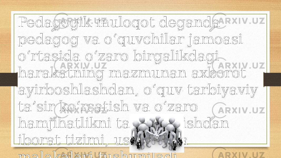 Pedagogik muloqot deganda pedagog va o‘quvchilar jamoasi o‘rtasida o‘zaro birgalikdagi harakatning mazmunan axborot ayirboshlashdan, o‘quv-tarbiyaviy ta’sir ko‘rsatish va o‘zaro hamjihatlikni tashkil etishdan iborat tizimi, usullari va malakalari tushuniladi. 