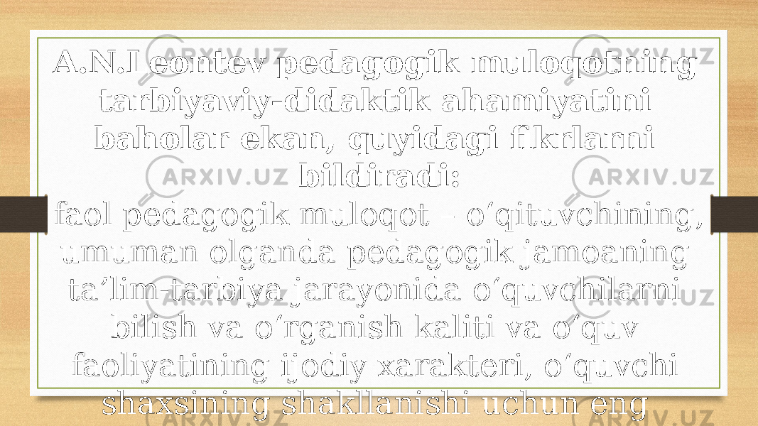 A.N.Leontev pedagogik muloqotning tarbiyaviy-didaktik ahami yatini baholar ekan, quyidagi fikrlarni bildiradi: faol pedagogik muloqot – o‘qituvchining, umuman olganda pedagogik jamoaning ta’lim-tarbiya jarayonida o‘quvchilarni bilish va o‘rganish kaliti va o‘quv faoliyatining ijodiy xarakteri, o‘quvchi shaxsining shakllanishi uchun eng yaxshi sharoit yaratadigan muhim vositadir. 