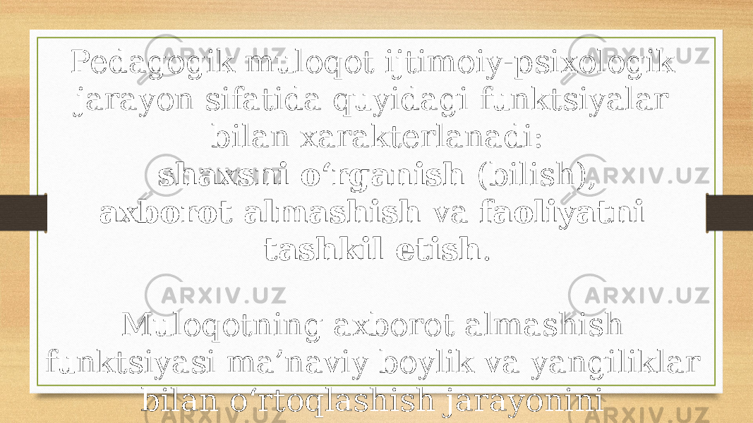 Pedagogik muloqot ijtimoiy-psixologik jarayon sifatida quyidagi funktsiyalar bilan xarakterlanadi: shaxsni o‘rganish (bilish), axborot almashish va faoliyatni tashkil etish . Muloqotning axborot almashish funktsiyasi ma’naviy boylik va yangiliklar bilan o‘rtoqlashish jarayonini rivojlantirish uchun ijobiy ishtiyoqlar, hamkorlikda ishlash va fikrlash uchun sharoitlar yaratishdan iborat. 