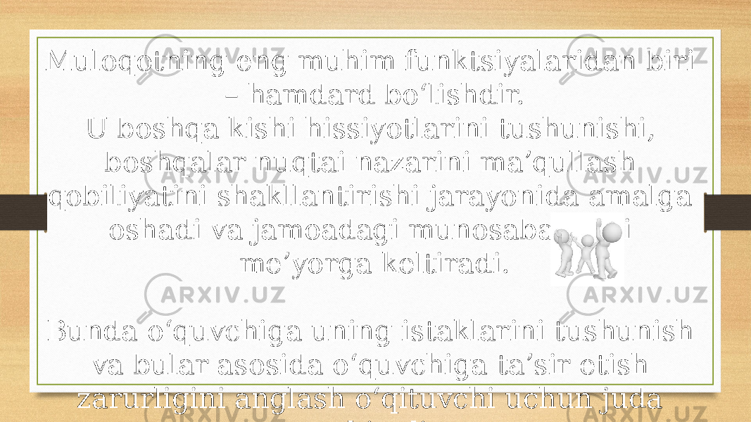 Muloqotning eng muhim funktsiyalaridan biri – hamdard bo‘lishdir. U boshqa kishi hissiyotlarini tushunishi, boshqalar nuqtai nazarini ma’qullash qobiliyatini shakllantirishi jarayonida amalga oshadi va jamoadagi munosabatlarni me’yorga keltiradi. Bunda o‘quvchiga uning istaklarini tushunish va bular asosida o‘quvchiga ta’sir etish zarurligini anglash o‘qituvchi uchun juda muhimdir. 