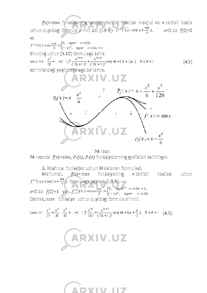 f(x)=sinx funksiyaning istalgan tartibli hosilasi mavjud va n -tartibli hosila uchun quyidagi formula o‘rinli edi (I.8- § ): ) n x sin( )x( f )n( 2    . x =0 da f (0)=0 va        1 2 1 2 0 2 0 к n agar ,) ( ,k n agar , n sin ) ( f к )n(  Shuning uchun (3.10) formulaga ko‘ra 1 0 1 2 2 1 2 1 3 2 2 1 2 3                  ), ) k( x sin()! k ( x )! k ( x ) ( ... ! x x x sin k k k (4.5) ko‘rinishdagi yoyilmaga ega bo‘lamiz. 2 4 -rasm 2 4 -rasmda f(x)=sinx, P 3 (x), P 5 (x) funksiyalarning grafiklari keltirilgan. 3 . Kosinus funksiya uchun Makloren formulasi. Ma’lumki, f(x)=cosx funksiyaning n -tartibli hosilasi uchun ) n x cos( )x( f )n( 2    formulaga egamiz (I.8- § ). x =0 da f (0)=1 va        k n agar , ) ( , k n agar , n cos ) ( f k )n( 2 1 1 2 0 2 0  Demak, sosx funksiya uchun quyidagi formula o‘rinli: 1 0 2 1 2 2 1 6 4 2 1 2 2 2 6 4 2                   ), k x cos()! k ( x !k x ) ( ... ! x ! x ! x сosx k k k ( 4.6 ) 