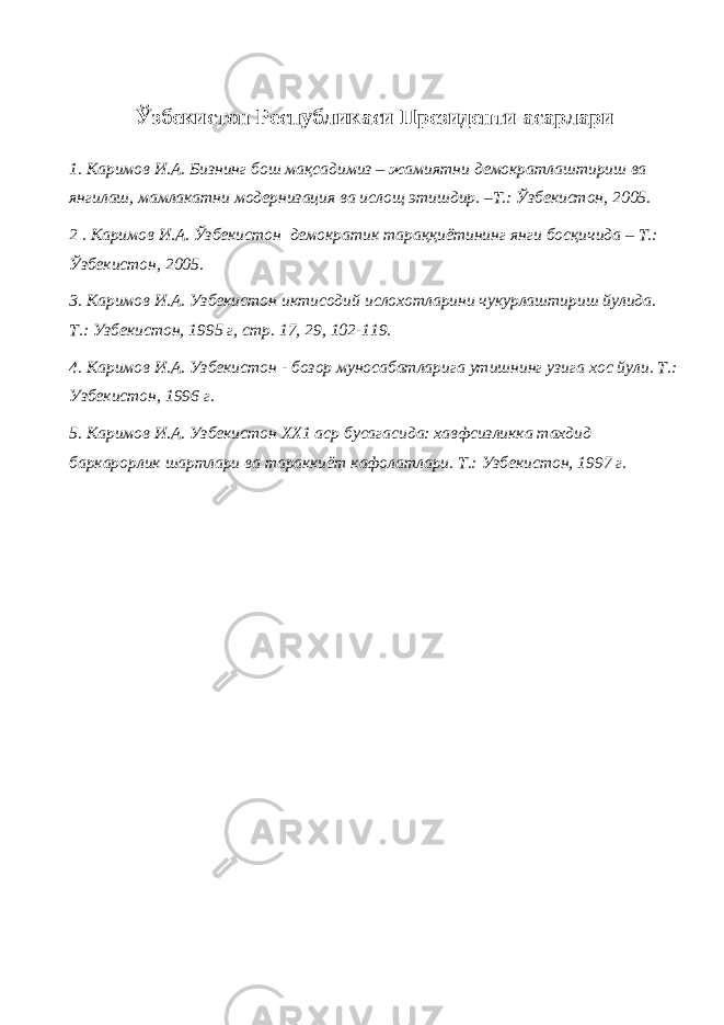 Ўзбекистон Республикаси Президенти асарлари 1. Каримов И.А. Бизнинг бош мақсадимиз – жамиятни демократлаштириш ва янгилаш, мамлакатни модернизация ва ислощ этишдир. –Т.: Ўзбекистон, 2005. 2 . Каримов И.А. Ўзбекистон демократик тараққиётининг янги босқичида – Т.: Ўзбекистон, 2005. 3. Каримов И.А. Узбекистон иктисодий ислохотларини чукурлаштириш йулида. Т.: Узбекистон, 1995 г, стр. 17, 29, 102-119. 4. Каримов И.А. Узбекистон - бозор муносабатларига утишнинг узига хос йули. Т.: Узбекистон, 1996 г. 5. Каримов И.А. Узбекистон ХХ1 аср бусагасида: хавфсизликка тахдид баркарорлик шартлари ва тараккиёт кафолатлари. Т.: Узбекистон, 1997 г. 