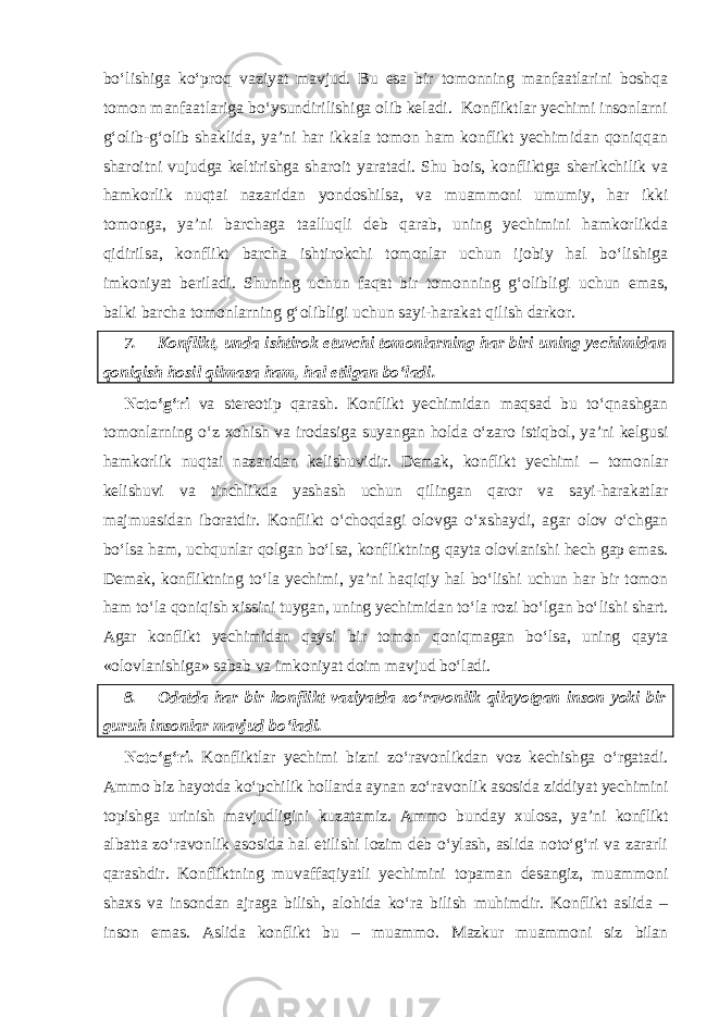 bo‘lishiga ko‘proq vaziyat mavjud. Bu esa bir tomonning manfaatlarini boshqa tomon manfaatlariga bo‘ysundirilishiga olib keladi. Konfliktlar yechimi insonlarni g‘olib-g‘olib shaklida, ya’ni har ikkala tomon ham konflikt yechimidan qoniqqan sharoitni vujudga keltirishga sharoit yaratadi. Shu bois, konfliktga sherikchilik va hamkorlik nuqtai nazaridan yondoshilsa, va muammoni umumiy, har ikki tomonga, ya’ni barchaga taalluqli deb qarab, uning yechimini hamkorlikda qidirilsa, konflikt barcha ishtirokchi tomonlar uchun ijobiy hal bo‘lishiga imkoniyat beriladi. Shuning uchun faqat bir tomonning g‘olibligi uchun emas, balki barcha tomonlarning g‘olibligi uchun sayi-harakat qilish darkor. 7. Konflikt, unda ishtirok etuvchi tomonlarning har biri uning yechimidan qoniqish hosil qilmasa ham, hal etilgan bo‘ladi. Noto‘g‘ri va stereotip qarash. Konflikt yechimidan maqsad bu to‘qnashgan tomonlarning o‘z xohish va irodasiga suyangan holda o‘zaro istiqbol, ya’ni kelgusi hamkorlik nuqtai nazaridan kelishuvidir. Demak, konflikt yechimi – tomonlar kelishuvi va tinchlikda yashash uchun qilingan qaror va sayi-harakatlar majmuasidan iboratdir. Konflikt o‘choqdagi olovga o‘xshaydi, agar olov o‘chgan bo‘lsa ham, uchqunlar qolgan bo‘lsa, konfliktning qayta olovlanishi hech gap emas. Demak, konfliktning to‘la yechimi, ya’ni haqiqiy hal bo‘lishi uchun har bir tomon ham to‘la qoniqish xissini tuygan, uning yechimidan to‘la rozi bo‘lgan bo‘lishi shart. Agar konflikt yechimidan qaysi bir tomon qoniqmagan bo‘lsa, uning qayta «olovlanishiga» sabab va imkoniyat doim mavjud bo‘ladi. 8. Odatda har bir konflikt vaziyatda zo‘ravonlik qilayotgan inson yoki bir guruh insonlar mavjud bo‘ladi. Noto‘g‘ri. Konfliktlar yechimi bizni zo‘ravonlikdan voz kechishga o‘rgatadi. Ammo biz hayotda ko‘pchilik hollarda aynan zo‘ravonlik asosida ziddiyat yechimini topishga urinish mavjudligini kuzatamiz. Ammo bunday xulosa, ya’ni konflikt albatta zo‘ravonlik asosida hal etilishi lozim deb o‘ylash, aslida noto‘g‘ri va zararli qarashdir. Konfliktning muvaffaqiyatli yechimini topaman desangiz, muammoni shaxs va insondan ajraga bilish, alohida ko‘ra bilish muhimdir. Konflikt aslida – inson emas. Aslida konflikt bu – muammo. Mazkur muammoni siz bilan 