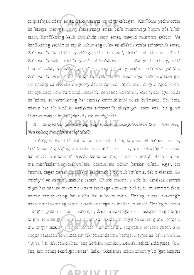 to‘qnashgan odam emas, balki vaziyat vujudga keltirgan. Konfliktni yechmoqchi bo‘lsangiz, insonga, uning shaxsiyatiga emas, balki muammoga hujum qila bilish zarur. Konfliktning kelib chiqishida inson emas, mavjud muammo aybdor. Va konfliktning yechimini topish uchun eng qulay va effektiv vosita zo‘ravonlik emas. Zo‘ravonlik konfliktni yechimga olib kelmaydi, balki uni chuqurlashtiradi. Zo‘ravonlik aslida konflikt yechimini topish va uni hal etish yo‘li bo‘lmay, balki insonni ezish, kamsitish, qo‘rqitish, unga jismoniy zug‘um o‘tkazish yo‘lidir. Zo‘ravonlik inson ustidan nohaq hukm chiqarishdir. Inson hayoti ustidan o‘tkazilgan har qanday zo‘ravonlik dunyoviy davlat qonun chiligida ham, diniy e’tiqod va din tamoyillarida ham qoralanadi. Konflikt doirasida bo‘ladimi, konfliktdan ayri holda bo‘ladimi, zo‘ravonlikning har qanday ko‘rinishlarini oqlab bo‘lmaydi. Shu bois, odatda har bir konflikt vaziyatda zo‘ravonlik qilayotgan inson yoki bir guruh insonlar mavjud bo‘ladi, deb o‘ylash noto‘g‘ridir. 9. Konfliktlar yechimining eng muhim xususiyatlaridan biri – kim haq, kim nohaq ekanligini aniqlashdir. Noto‘g‘ri. Konflikt ikki tomon manfaatlarining to‘qnashuvi bo‘lgani uchun, ikki tomonni qiziqtirgan masalalardan biri – kim haq, kim nohaqligini aniqlash bo‘ladi. Chunki konflikt asosida ikki tomonning manfaatlari yotadi. Har bir tomon o‘z manfaatlarining tushunilishi, qondirilishi uchun harakat qiladi. Agar, biz haqmiz, degan qarash ustunlik qilsa, demak biz g‘olib bo‘lamiz, deb o‘ylanadi. Bu noto‘g‘ri va stereotip eskicha qarash. Chunki insonni u yoki bu darajada qamrab olgan har qanday muammo o‘zaro barchaga aloqador bo‘lib, bu muammoni faqat barcha tomonlarning ishtirokida hal etish mumkin. Sizning nuqtai nazaringiz boshqa bir insonning nuqtai nazaridan o‘zgacha bo‘lishi mumkin. Sizning bu narsa – to‘g‘ri, yoki bu narsa – noto‘g‘ri, degan xulosangiz ham boshqalarning fikriga to‘g‘ri kelmasligi mumkin. Har bir konfliktda har qaysi tomonning o‘z haqiqati, o‘z to‘g‘ri asoslari mavjud bo‘ladi. Tomonlar o‘z haqiqatini ro‘kach qiladi. Shu nuqtai nazardan konfliktda har ikki tomonda ham haqiqat mavjud bo‘lishi mumkin. YA’ni, har ikki tomon ham haq bo‘lishi mumkin. Demak, aslida ziddiyatda “kim haq, kim nohaq ekanligini emas”, balki “ikkalamiz uchun umumiy bo‘lgan haqiqat 