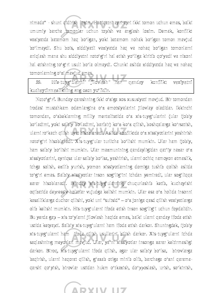 nimada” - shuni qidirish lozim. Haqiqatni ayri-ayri ikki tomon uchun emas, balki umumiy barcha tomonlar uchun topish va anglash lozim. Demak, konflikt vaziyatda batamom haq bo‘lgan, yoki batamom nohak bo‘lgan tomon mavjud bo‘lmaydi. Shu bois, ziddiyatli vaziyatda haq va nohaq bo‘lgan tomonlarni aniqlash mana shu ziddiyatni noto‘g‘ri hal etish yo‘liga kiritib qo‘yadi va nizoni hal etishning to‘g‘ri usuli bo‘la olmaydi. Chunki aslida ziddiyatda haq va nohaq tomonlarning o‘zi mavjud emas. 10. His-tuyg‘ularni jilovlash har qanday konflikt vaziyatni kuchaytirmaslikning eng oson yo‘lidir. Noto‘g‘ri. Bunday qarashning ikki o‘ziga xos xususiyati mavjud. Bir tomondan irodasi mustahkam odamlargina o‘z emotsiyalarini jilovlay oladidar. Ikkinchi tomondan, o‘zbeklarning milliy mentalitetida o‘z xis-tuyg‘ularini (ular ijobiy bo‘ladimi, yoki salbiy bo‘ladimi, baribir) ko‘z-ko‘z qilish, boshqalarga ko‘rsatish, ularni ro‘kach qilish uyat hisoblanadi. Aslida konfliktda o‘z xissiyotlarini yashirish noto‘g‘ri hisoblanadi. Xis-tuyg‘ular turlicha bo‘lishi mumkin. Ular ham ijobiy, ham salbiy bo‘lishi mumkin. Ular mazmunining qandayligidan qat’iy nazar o‘z xissiyotlarini, ayniqsa ular salbiy bo‘lsa, yashirish, ularni ochiq namoyon etmaslik, ichga solish, ezilib yurish, yomon xissiyotlarning domiga tushib qolish aslida to‘g‘ri emas. Salbiy xissiyotlar inson sog‘lig‘ini ichdan yemiradi, ular sog‘liqqa zarar hisoblanadi. Bunday xis-tuyg‘ularning chuqurlashib ketib, kuchayishi oqibatida depressiv holatlar vujudga kelishi mumkin. Ular esa o‘z holida insonni kasalliklarga duchor qilishi, yoki uni “suitsid” – o‘z joniga qasd qilish vaziyatlarga olib kelishi mumkin. His-tuyg‘ularni ifoda etish inson sog‘lig‘i uchun foydalidir. Bu yerda gap – xis to‘ylarni jilovlash haqida emas, balki ularni qanday ifoda etish ustida ketyapti. Salbiy xis-tuyg‘ularni ham ifoda etish darkor. Shuningdek, ijobiy xis-tuyg‘ularni ham ifoda qilish usullarini bilish darkor. Xis-tuyg‘ularni ichda saqlashning meyorlari mavjud. Ular, ya’ni xissiyotlar insonga zarar keltirmasligi darkor. Biroq, xis-tuyg‘ularni ifoda qilish, agar ular salbiy bo‘lsa, birovlarga baqirish, ularni haqorat qilish, g‘azab otiga minib olib, barchaga o‘zni qarama- qarshi qo‘yish, birovlar ustidan hukm o‘tkazish, do‘pposlash, urish, so‘kinish, 