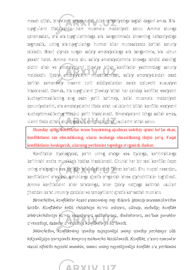 mazah qilish, birovlarni pastga urish, ular nafsoniyatiga tegish degani emas. Xis- tuyg‘ularni ifodalashda ham muomala madaniyati zarur. Ammo shunga qaramasdan, o‘z xis-tuyg‘ularimizga erk berganimizda birovning nafsoniyatiga tegmaslik, uning xis-tuyg‘ulariga hurmat bilan munosabatda bo‘lish zaruriy talabdir. Bizni qiynab turgan salbiy emotsiyalarga erk berganimiz, biz uchun yaxshi holat. Ammo mana shu salbiy emotsiyalarimiz birovga tahdid ekanligi oldini olish va emotsiyalarni jilovlay bilish konfliktlar yechimidagi zaruriy malakadir. Ijobiy emotsiyalarni mustahkamlash, salbiy emotsiyalardan ozod bo‘lish zamonaviy insonni turli ziddiyatlardan asrab qoluvchi xususiyat hisoblanadi. Demak, his-tuyg‘ularni jilovlay bilish har qanday konflikt vaziyatni kuchaytirmaslikning eng oson yo‘li bo‘lmay, balki muomala madaniyati qonuniyatlarini, o‘z emotsiyalarini ifoda etish uslublarini bilish konflikt vaziyatni kuchaytirmaslikning maqbul yo‘li hisoblanadi. Emotsiyalarni ichga solish emas, ularni ifoda qilish, shuningdek ularni ifoda qilish usullarini bilish zarur. Shunday qilib, konfliktlar inson hayotining ajralmas tarkibiy qismi bo‘lar ekan, konfliktlarni tan olmaslikning, ularni inobatga olmaslikning ilojisi yo‘q. Faqat konfliktlarni boshqarish, ularning yechimini topishga o‘rganish darkor. Konfliktlar tipologiyasi, ya’ni uning o‘ziga xos tiplarga, ko‘rinishlarga bo‘linishi ancha murakkab hodisa hisoblanadi. Chunki har bir real konflikt faqat uning o‘zigagina xos bo‘lgan xususiyatlardan iborat bo‘ladi. Shu nuqtai nazardan, konfliktlarni o‘xshash guruhlarga ajratib o‘rganish biroz qiyinchiliklar tug‘diradi. Ammo konfliktlarni biror to‘xtamga, biror ijobiy natijaga keltirish usullari jihatidan ba’zi umumiy qoidalar va tamoyillarni ajratib ko‘rsatish mumkin: Birinchidan, konfliktlar hoziri zamonning eng dolzarb ijtimoiy muammolaridan biridir. Konfliktlar kelib chiqishiga ko‘ra: xalqaro, oilaviy, xududiy; konflikt ishtirokchilariga ko‘ra: shaxslararo millatlararo, davlatlararo, ma’lum guruhlar o‘rtasidagi, tizimlar o‘rtasidagi konfliktlarga bo‘linadi. Ikkinchidan, konfliktning qanday tugaganligi uning qanday yechimga olib kelganligiga qaraganda kengroq tushuncha hisoblanadi. Konflikt, o‘zaro tomonlar nizosi sifatida tugashi mumkin, ammo uning tugatilganligi konflikt o‘z yechimini 