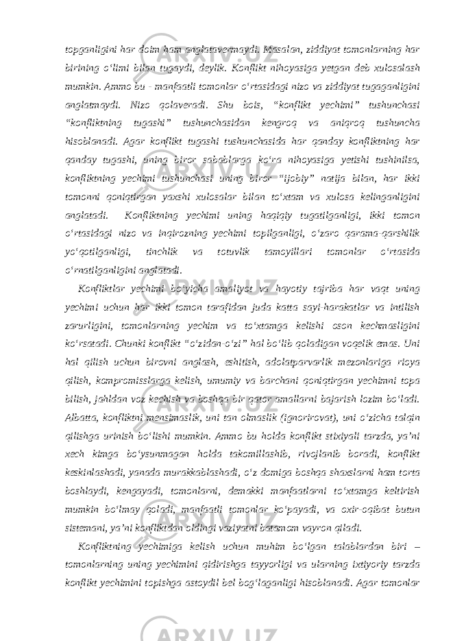 topganligini har doim ham anglatavermaydi. Masalan, ziddiyat tomonlarning har birining o‘limi bilan tugaydi, deylik. Konflikt nihoyasiga yetgan deb xulosalash mumkin. Ammo bu - manfaatli tomonlar o‘rtasidagi nizo va ziddiyat tugaganligini anglatmaydi. Nizo qolaveradi. Shu bois, “konflikt yechimi” tushunchasi “konfliktning tugashi” tushunchasidan kengroq va aniqroq tushuncha hisoblanadi. Agar konflikt tugashi tushunchasida har qanday konfliktning har qanday tugashi, uning biror sabablarga ko‘ra nihoyasiga yetishi tushinilsa, konfliktning yechimi tushunchasi uning biror “ijobiy” natija bilan, har ikki tomonni qoniqtirgan yaxshi xulosalar bilan to‘xtam va xulosa kelinganligini anglatadi. Konfliktning yechimi uning haqiqiy tugatilganligi, ikki tomon o‘rtasidagi nizo va inqirozning yechimi topilganligi, o‘zaro qarama-qarshilik yo‘qotilganligi, tinchlik va totuvlik tamoyillari tomonlar o‘rtasida o‘rnatilganligini anglatadi. Konfliktlar yechimi bo‘yicha amaliyot va hayotiy tajriba har vaqt uning yechimi uchun har ikki tomon tarafidan juda katta sayi-harakatlar va intilish zarurligini, tomonlarning yechim va to‘xtamga kelishi oson kechmasligini ko‘rsatadi. Chunki konflikt “o‘zidan-o‘zi” hal bo‘lib qoladigan voqelik emas. Uni hal qilish uchun birovni anglash, eshitish, adolatparvarlik mezonlariga rioya qilish, kompromisslarga kelish, umumiy va barchani qoniqtirgan yechimni topa bilish, jahldan voz kechish va boshqa bir qator amallarni bajarish lozim bo‘ladi. Albatta, konfliktni mensimaslik, uni tan olmaslik (ignorirovat), uni o‘zicha talqin qilishga urinish bo‘lishi mumkin. Ammo bu holda konflikt stixiyali tarzda, ya’ni xech kimga bo‘ysunmagan holda takomillashib, rivojlanib boradi, konflikt keskinlashadi, yanada murakkablashadi, o‘z domiga boshqa shaxslarni ham torta boshlaydi, kengayadi, tomonlarni, demakki manfaatlarni to‘xtamga keltirish mumkin bo‘lmay qoladi, manfaatli tomonlar ko‘payadi, va oxir-oqibat butun sistemani, ya’ni konfliktdan oldingi vaziyatni batamom vayron qiladi. Konfliktning yechimiga kelish uchun muhim bo‘lgan talablardan biri – tomonlarning uning yechimini qidirishga tayyorligi va ularning ixtiyoriy tarzda konflikt yechimini topishga astoydil bel bog‘laganligi hisoblanadi. Agar tomonlar 