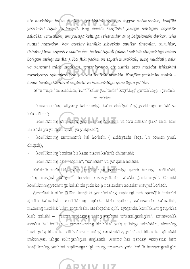 o‘z hoxishiga ko‘ra konflikt yechimini topishga tayyor bo‘lmasalar, konflikt yechimini topib bo‘lmaydi. Eng avvalo konfliktni yuzaga keltirgan obyektiv sabablar to‘xtalishi, uni yuzaga keltirgan sharoitlar aniq belgilanishi darkor. Shu nuqtai nazardan, har qanday konflikt subyektiv omillar (insonlar, guruhlar, tizimlar) ham obyektiv omillardan tashkil topadi (nizoni keltirib chiqarishga sabab bo‘lgan tashqi omillar). Konflikt yechimini topish murakkab, uzoq muddatli, sabr va qonoatni talab etadigan, tomonlarning o‘z ustida uzoq muddat ishlashini zaruriyatga aylantiradigan jarayon bo‘lishi mumkin. Konflikt yechimini topish – tomonlarning bir birini anglashi va tushunishiga qaratilgan yo‘ldir. Shu nuqtai nazaridan, konfliktlar yechimini kuyidagi guruhlarga ajratish mumkin: - tomonlarning ixtiyoriy kelishuviga ko‘ra ziddiyatning yechimga kelishi va to‘xtatilishi; - konfliktning simmetrik yechimining topilishi va to‘xtatilishi (ikki taraf ham bir xilda yo yutib chiqadi, yo yutqizadi); - konfliktning asimmetrik hal bo‘lishi ( ziddiyatda faqat bir tomon yutib chiqadi); - konfliktning boshqa bir katta nizoni keltirib chiqarishi; - konfliktning asta “o‘chib”, “so‘nishi” va yo‘qolib borishi. Ko‘rinib turibdiki, aslida konfliktning yechimiga qarab turlarga bo‘linishi, uning mavjud bo‘lgan barcha xususiyatlarini o‘zida jamlamaydi. Chunki konfliktning yechimga kelishida juda ko‘p nostandart xolatlar mavjud bo‘ladi. Amerikalik olim R.Dal konflikt yechimining kuyidagi uch spetsifik turlarini ajratib ko‘rsatadi: konfliktning tupikka kirib qolishi, zo‘ravonlik ko‘rsatish, nizoning tinchlik bilan tugatilishi. Boshqacha qilib aytganda, konfliktning tupikka kirib qolishi – “biror muddatga uning yechimi to‘xtatilganligini”, zo‘ravonlik asosida hal bo‘lishi – tomonlarning bir-birini yo‘q qilishga urinishini, nizoning tinch yo‘q bilan hal etilishi esa - uning konstruktiv, ya’ni aql bilan hal qilinishi imkoniyati ishga solinganligini anglatadi. Ammo har qanday vaziyatda ham konfliktning yechimi topilmaganligi uning umuman yo‘q bo‘lib borayotganligini 