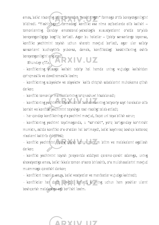 emas, balki nizoning ochiq formadan “yashiringan” formaga o‘tib borayotganligini bildiradi. “Yashiringan” formadagi konflikt esa nima oqibatlarda olib kelishi – tomonlarning qanday emotsional-psixologik xususiyatlarni o‘zida to‘plab borayotganligiga bog‘liq bo‘ladi. Agar bu holatlar – ijobiy sensorlarga tayansa, konflikt yechimini topish uchun sharoit mavjud bo‘ladi, agar ular salbiy sensorlarni kuchaytirib yuborsa, demak, konfliktdagi keskinlikning oshib borayotganligini anglatadi. Shunday qilib, - konfliktning yuzaga kelishi tabiiy hol hamda uning vujudga kelishidan qo‘rqmaslik va dovdiramaslik lozim; - konfliktning subyektiv va obyektiv kelib chiqish sabablarini muhokama qilish darkor; - konflikt tomonlar manfaatlarining to‘qnashuvi hisoblanadi; - konfliktning yechimini topish uchun ikki tomonning ixtiyoriy sayi-harakalar olib borishi va konflikt yechimini topishga rozi-rizoligi talab etiladi; - har qanday konfliktning o‘z yechimi mavjud, faqat uni topa bilish zarur; - konfliktning yechimi topilmaganda, u “so‘nishi”, yo‘q bo‘lganday ko‘rinishi mumkin, aslida konflikt o‘z-o‘zidan hal bo‘lmaydi, balki keyinroq boshqa kattaroq nizolarni keltirib chiqaradi; - konflikt yechimini ijobiy topish uchun ma’lum bilim va malakalarni egallash darkor; - konflikt yechimini topish jarayonida ziddiyat qarama-qarshi odamga, uning shaxsiyatiga emas, balki ikkala tomon o‘zaro birlashib, o‘z mulohazalarini mavjud muammoga qaratishi darkor; - konfliktni insonlar emas, balki vaziyatlar va manfaatlar vujudga keltiradi; - konfliktlar har doim mavjud bo‘ladi, shuning uchun ham yoshlar ularni boshqarish malakasiga ega bo‘lishi lozim. 