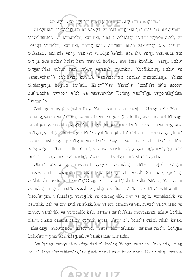 Ziddiyat. Ziddiyatni kuchaytirish. Ziddiyatni pasaytirish Xitoyliklar hayotdagi har bir vaziyat va holatning ikki ajralmas tarkibiy qismini ta’kidlashadi: bir tomondan, konflikt, albatta odatdagi holatni vayron etadi, va boshqa tarafdan, konflikt, uning kelib chiqishi bilan vaziyatga o‘z ta’sirini o‘tkazadi, natijada yangi vaziyat vujudga keladi, ana shu yangi vaziyatda esa o‘ziga xos ijobiy holat ham mavjud bo‘ladi, shu bois konflikt yangi ijobiy o‘zgarishlar uchun ham imkon yaratishi mumkin. Konfliktning ijobiy va yaratuvchanlik qobiliyati konflikt vaziyatni siz qanday maqsadlarga ishlata olishingizga bog‘liq bo‘ladi. Xitoyliklar fikricha, konflikt ikki asosiy tushuncha: vayron etish va yaratuvchanlikning yaxlitligi, yagonaligidan iboratdir. Qadimgi xitoy falsafasida In va Yan tushunchalari mavjud. Ularga ko‘ra Yan – oq rang, yaxshi va ijobiy narsalarda iborat bo‘lgan, faol birlik, tashqi olamni bilishga qaratilgan va erkaklik belgilaridan iborat bo‘lgan voqelikdir. In esa – qora rang, sust bo‘lgan, ya’ni faol bo‘lmagan birlik, ayollik belgilarini o‘zida mujassam etgan, ichki olamni anglashga qaratilgan voqelikdir. Hayot esa, mana shu ikki muhim kategoriya – Yan va In birligi, o‘zaro qorishmasi, yagonaligi, uzviyligi, biri birini mutlaqo inkor etmasligi, o‘zaro hamkorligidan tashkil topadi. Ularni o‘zaro qarama-qarshi qo‘yish olamdagi tabiiy mavjud bo‘lgan muvozanatni buzishga, uni ichdan qo‘porishga olib keladi. Shu bois, qadimgi obidalardan bo‘lgan “I szin” (“O‘zgarishlar kitobi”) da ta’kidlanishicha, Yan va In olamdagi rang-baranglik asosida vujudga keladigan birlikni tashkil etuvchi omillar hisoblangan. Tabiatdagi yorug‘lik va qorong‘ulik, nur va og‘u, yumshoqlik va qattiqlik, tosh va suv, ayol va erkak, kun va tun, osmon va yer, quyosh va oy, issiq va sovuq, yaxshilik va yomonlik kabi qarama-qarshiliklar muvozanati tabiiy bo‘lib, ularni o‘zaro qarama-qarshi qo‘yish emas, ularni o‘z holicha qabul qilish kerak. Tabiatdagi evolyutsion taraqqiyot mana shu tabiatan qarama-qarshi bo‘lgan birliklarning hamkorlikdagi tabiiy harakatidan iboratdir. Borliqning evolyutsion o‘zgarishlari Inning Yanga aylanishi jarayoniga teng keladi. In va Yan tabiatning ikki fundamental asosi hisoblanadi. Ular borliq – makon 