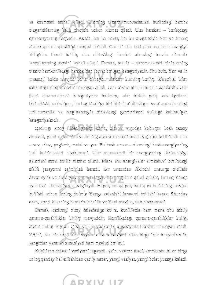 va kosmosni tashkil qiladi. Ularning o‘zaro munosabatlari borliqdagi barcha o‘zgarishlarning kelib chiqishi uchun xizmat qiladi. Ular harakati – borliqdagi garmoniyaning negizidir. Aslida, har bir narsa, har bir o‘zgarishda Yan va Inning o‘zaro qarama-qarshiligi mavjud bo‘ladi. Chunki ular ikki qarama-qarshi energiya birligidan iborat bo‘lib, ular o‘rtasidagi harakat olamdagi barcha dinamik taraqqiyotning asosini tashkil qiladi. Demak, reallik – qarama-qarshi birliklarning o‘zaro hamkorlikdagi harakatidan iborat bo‘lgan kategoriyadir. Shu bois, Yan va In mustaqil holda mavjud bo‘la olmaydi, ulardan birining borligi ikkinchisi bilan solishtirgandagina o‘zini namoyon qiladi. Ular o‘zaro bir biri bilan aloqadordir. Ular faqat qarama-qarshi kategoriyalar bo‘lmay, ular birida yo‘q xususiyatlarni ikkinchisidan oladigan, buning hisobiga biri birini to‘ldiradigan va o‘zaro olamdagi turli-tumanlik va rang-baranglik o‘rtasidagi garmoniyani vujudga keltiradigan kategoriyalardir. Qadimgi xitoy filosofiyasiga ko‘ra, olamni vujudga keltirgan besh asosiy element, ya’ni unsur Yan va Inning o‘zaro harakati orqali vujudga keltiriladi: ular – suv, olov, yog‘och, metal va yer. Bu besh unsur – olamdagi besh energiyaning turli ko‘rinishlari hisoblanadi. Ular munosabati bir energiyaning ikkinchisiga aylanishi asosi bo‘lib xizmat qiladi. Mana shu energiyalar almashuvi borliqdagi siklik jarayonni ta’minlab beradi. Bir unsurdan ikkinchi unsurga o‘tilishi davomiylik va abadiylikni ta’minlaydi. Yanning Inni qabul qilishi, Inning Yanga aylanishi - taraqqiyotni belgilaydi. Hayot, taraqqiyot, borliq va tabiatning mavjud bo‘lishi uchun Inning doimiy Yanga aylanishi jarayoni bo‘lishi kerak. Shunday ekan, konfliktlarning ham o‘z ichki In va Yani mavjud, deb hisoblanadi. Demak, qadimgi xitoy falsafasiga ko‘ra, konfliktda ham mana shu tabiiy qarama-qarshiliklar birligi mavjuddir. Konfliktdagi qarama-qarshiliklar birligi o‘zini uning vayron etish va bunyodkorlik xususiyatlari orqali namoyon etadi. YA’ni, har bir konfliktda vayron etish xususiyati bilan birgalikda bunyodkorlik, yangitdan yaratish xususiyati ham mavjud bo‘ladi. Konflikt ziddiyatli vaziyatni tugatadi, ya’ni vayron etadi, ammo shu bilan birga uning qanday hal etilishidan qat’iy nazar, yangi vaziyat, yangi holat yuzaga keladi. 