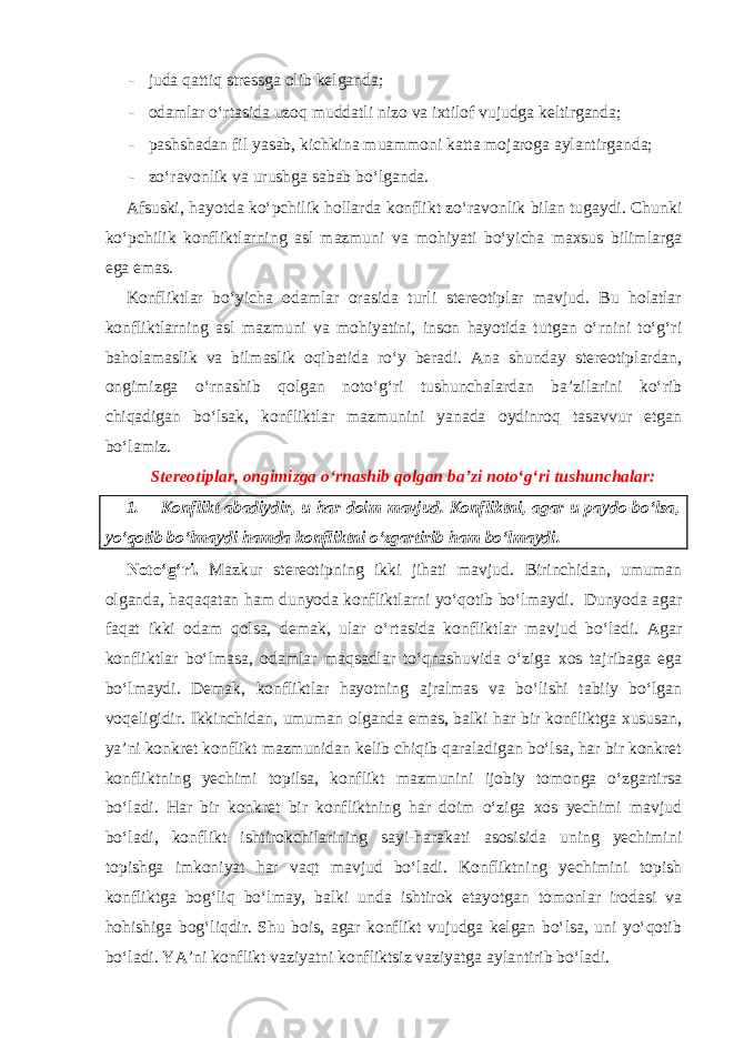 - juda qattiq stressga olib kelganda; - odamlar o‘rtasida uzoq muddatli nizo va ixtilof vujudga keltirganda; - pashshadan fil yasab, kichkina muammoni katta mojaroga aylantirganda; - zo‘ravonlik va urushga sabab bo‘lganda. Afsuski, hayotda ko‘pchilik hollarda konflikt zo‘ravonlik bilan tugaydi. Chunki ko‘pchilik konfliktlarning asl mazmuni va mohiyati bo‘yicha maxsus bilimlarga ega emas. Konfliktlar bo‘yicha odamlar orasida turli stereotiplar mavjud. Bu holatlar konfliktlarning asl mazmuni va mohiyatini, inson hayotida tutgan o‘rnini to‘g‘ri baholamaslik va bilmaslik oqibatida ro‘y beradi. Ana shunday stereotiplardan, ongimizga o‘rnashib qolgan noto‘g‘ri tushunchalardan ba’zilarini ko‘rib chiqadigan bo‘lsak, konfliktlar mazmunini yanada oydinroq tasavvur etgan bo‘lamiz. Stereotiplar, ongimizga o‘rnashib qolgan ba’zi noto‘g‘ri tushunchalar: 1. Konflikt abadiydir, u har doim mavjud. Konfliktni, agar u paydo bo‘lsa, yo‘qotib bo‘lmaydi hamda konfliktni o‘zgartirib ham bo‘lmaydi. Noto‘g‘ri. Mazkur stereotipning ikki jihati mavjud. Birinchidan, umuman olganda, haqaqatan ham dunyoda konfliktlarni yo‘qotib bo‘lmaydi. Dunyoda agar faqat ikki odam qolsa, demak, ular o‘rtasida konfliktlar mavjud bo‘ladi. Agar konfliktlar bo‘lmasa, odamlar maqsadlar to‘qnashuvida o‘ziga xos tajribaga ega bo‘lmaydi. Demak, konfliktlar hayotning ajralmas va bo‘lishi tabiiy bo‘lgan voqeligidir. Ikkinchidan, umuman olganda emas, balki har bir konfliktga xususan, ya’ni konkret konflikt mazmunidan kelib chiqib qaraladigan bo‘lsa, har bir konkret konfliktning yechimi topilsa, konflikt mazmunini ijobiy tomonga o‘zgartirsa bo‘ladi. Har bir konkret bir konfliktning har doim o‘ziga xos yechimi mavjud bo‘ladi, konflikt ishtirokchilarining sayi-harakati asosisida uning yechimini topishga imkoniyat har vaqt mavjud bo‘ladi. Konfliktning yechimini topish konfliktga bog‘liq bo‘lmay, balki unda ishtirok etayotgan tomonlar irodasi va hohishiga bog‘liqdir. Shu bois, agar konflikt vujudga kelgan bo‘lsa, uni yo‘qotib bo‘ladi. YA’ni konflikt vaziyatni konfliktsiz vaziyatga aylantirib bo‘ladi. 