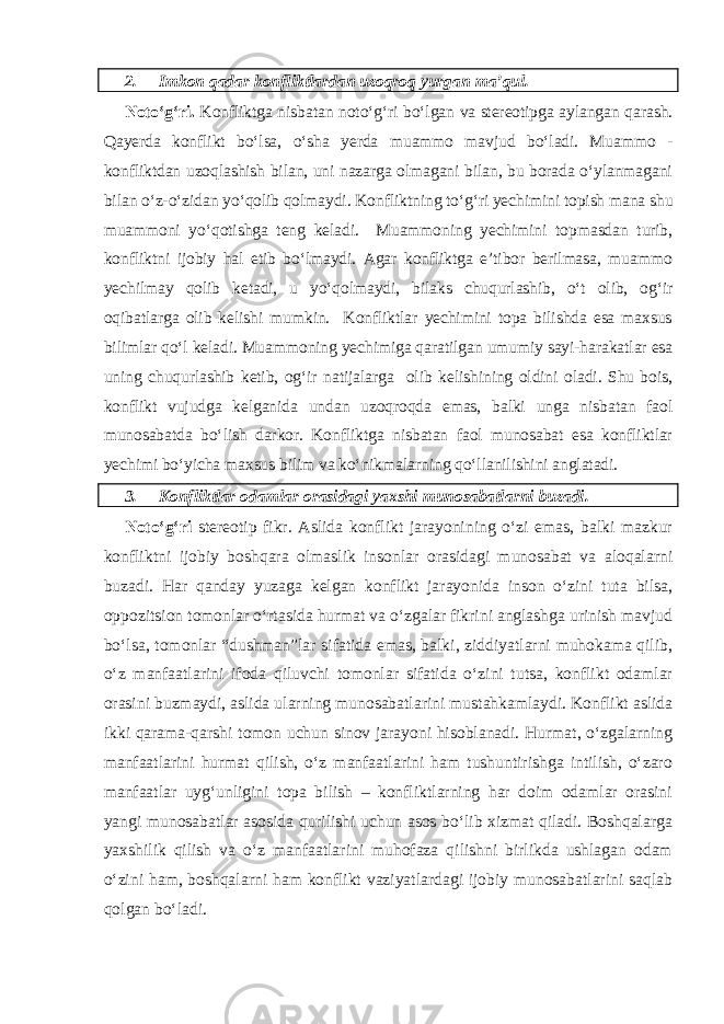 2. Imkon qadar konfliktlardan uzoqroq yurgan ma’qul. Noto‘g‘ri. Konfliktga nisbatan noto‘g‘ri bo‘lgan va stereotipga aylangan qarash. Qayerda konflikt bo‘lsa, o‘sha yerda muammo mavjud bo‘ladi. Muammo - konfliktdan uzoqlashish bilan, uni nazarga olmagani bilan, bu borada o‘ylanmagani bilan o‘z-o‘zidan yo‘qolib qolmaydi. Konfliktning to‘g‘ri yechimini topish mana shu muammoni yo‘qotishga teng keladi. Muammoning yechimini topmasdan turib, konfliktni ijobiy hal etib bo‘lmaydi. Agar konfliktga e’tibor berilmasa, muammo yechilmay qolib ketadi, u yo‘qolmaydi, bilaks chuqurlashib, o‘t olib, og‘ir oqibatlarga olib kelishi mumkin. Konfliktlar yechimini topa bilishda esa maxsus bilimlar qo‘l keladi. Muammoning yechimiga qaratilgan umumiy sayi-harakatlar esa uning chuqurlashib ketib, og‘ir natijalarga olib kelishining oldini oladi. Shu bois, konflikt vujudga kelganida undan uzoqroqda emas, balki unga nisbatan faol munosabatda bo‘lish darkor. Konfliktga nisbatan faol munosabat esa konfliktlar yechimi bo‘yicha maxsus bilim va ko‘nikmalarning qo‘llanilishini anglatadi. 3. Konfliktlar odamlar orasidagi yaxshi munosabatlarni buzadi. Noto‘g‘ri stereotip fikr. Aslida konflikt jarayonining o‘zi emas, balki mazkur konfliktni ijobiy boshqara olmaslik insonlar orasidagi munosabat va aloqalarni buzadi. Har qanday yuzaga kelgan konflikt jarayonida inson o‘zini tuta bilsa, oppozitsion tomonlar o‘rtasida hurmat va o‘zgalar fikrini anglashga urinish mavjud bo‘lsa, tomonlar “dushman”lar sifatida emas, balki, ziddiyatlarni muhokama qilib, o‘z manfaatlarini ifoda qiluvchi tomonlar sifatida o‘zini tutsa, konflikt odamlar orasini buzmaydi, aslida ularning munosabatlarini mustahkamlaydi. Konflikt aslida ikki qarama-qarshi tomon uchun sinov jarayoni hisoblanadi. Hurmat, o‘zgalarning manfaatlarini hurmat qilish, o‘z manfaatlarini ham tushuntirishga intilish, o‘zaro manfaatlar uyg‘unligini topa bilish – konfliktlarning har doim odamlar orasini yangi munosabatlar asosida qurilishi uchun asos bo‘lib xizmat qiladi. Boshqalarga yaxshilik qilish va o‘z manfaatlarini muhofaza qilishni birlikda ushlagan odam o‘zini ham, boshqalarni ham konflikt vaziyatlardagi ijobiy munosabatlarini saqlab qolgan bo‘ladi. 