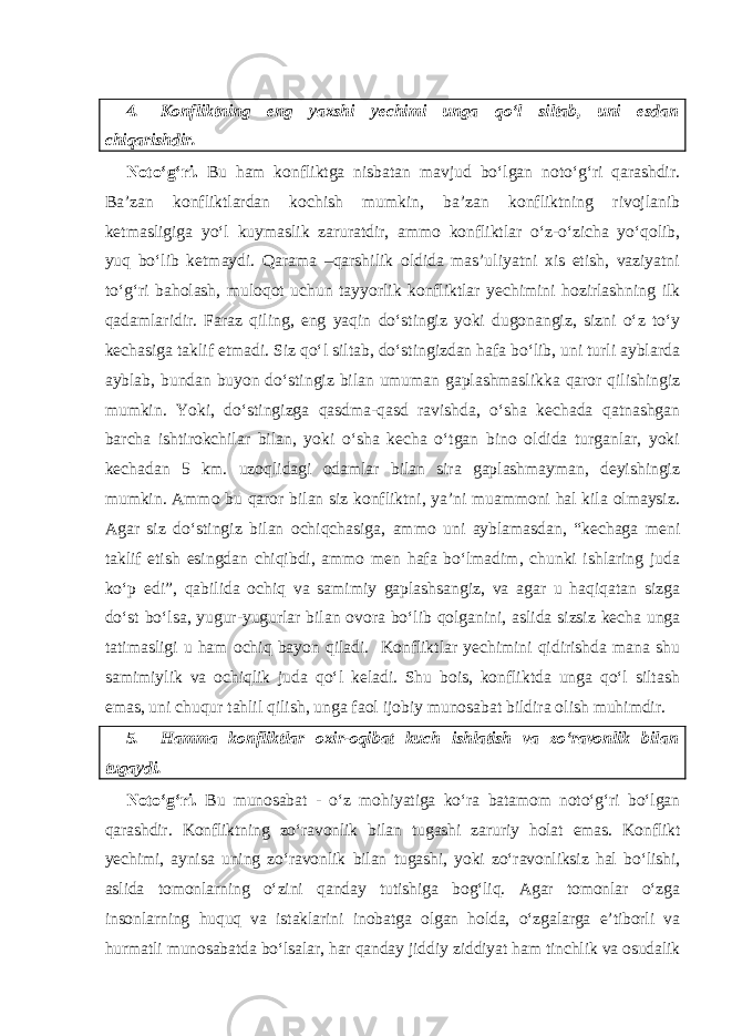 4. Konfliktning eng yaxshi yechimi unga qo‘l siltab, uni esdan chiqarishdir. Noto‘g‘ri. Bu ham konfliktga nisbatan mavjud bo‘lgan noto‘g‘ri qarashdir. Ba’zan konfliktlardan kochish mumkin, ba’zan konfliktning rivojlanib ketmasligiga yo‘l kuymaslik zaruratdir, ammo konfliktlar o‘z-o‘zicha yo‘qolib, yuq bo‘lib ketmaydi. Qarama –qarshilik oldida mas’uliyatni xis etish, vaziyatni to‘g‘ri baholash, muloqot uchun tayyorlik konfliktlar yechimini hozirlashning ilk qadamlaridir. Faraz qiling, eng yaqin do‘stingiz yoki dugonangiz, sizni o‘z to‘y kechasiga taklif etmadi. Siz qo‘l siltab, do‘stingizdan hafa bo‘lib, uni turli ayblarda ayblab, bundan buyon do‘stingiz bilan umuman gaplashmaslikka qaror qilishingiz mumkin. Yoki, do‘stingizga qasdma-qasd ravishda, o‘sha kechada qatnashgan barcha ishtirokchilar bilan, yoki o‘sha kecha o‘tgan bino oldida turganlar, yoki kechadan 5 km. uzoqlidagi odamlar bilan sira gaplashmayman, deyishingiz mumkin. Ammo bu qaror bilan siz konfliktni, ya’ni muammoni hal kila olmaysiz. Agar siz do‘stingiz bilan ochiqchasiga, ammo uni ayblamasdan, “kechaga meni taklif etish esingdan chiqibdi, ammo men hafa bo‘lmadim, chunki ishlaring juda ko‘p edi”, qabilida ochiq va samimiy gaplashsangiz, va agar u haqiqatan sizga do‘st bo‘lsa, yugur-yugurlar bilan ovora bo‘lib qolganini, aslida sizsiz kecha unga tatimasligi u ham ochiq bayon qiladi. Konfliktlar yechimini qidirishda mana shu samimiylik va ochiqlik juda qo‘l keladi. Shu bois, konfliktda unga qo‘l siltash emas, uni chuqur tahlil qilish, unga faol ijobiy munosabat bildira olish muhimdir. 5. Hamma konfliktlar oxir-oqibat kuch ishlatish va zo‘ravonlik bilan tugaydi. Noto‘g‘ri. Bu munosabat - o‘z mohiyatiga ko‘ra batamom noto‘g‘ri bo‘lgan qarashdir. Konfliktning zo‘ravonlik bilan tugashi zaruriy holat emas. Konflikt yechimi, aynisa uning zo‘ravonlik bilan tugashi, yoki zo‘ravonliksiz hal bo‘lishi, aslida tomonlarning o‘zini qanday tutishiga bog‘liq. Agar tomonlar o‘zga insonlarning huquq va istaklarini inobatga olgan holda, o‘zgalarga e’tiborli va hurmatli munosabatda bo‘lsalar, har qanday jiddiy ziddiyat ham tinchlik va osudalik 