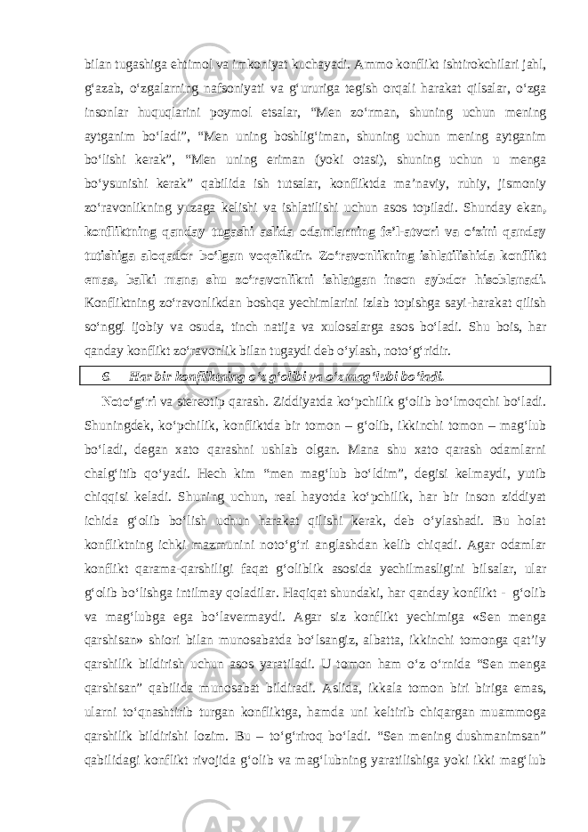 bilan tugashiga ehtimol va imkoniyat kuchayadi. Ammo konflikt ishtirokchilari jahl, g‘azab, o‘zgalarning nafsoniyati va g‘ururiga tegish orqali harakat qilsalar, o‘zga insonlar huquqlarini poymol etsalar, “Men zo‘rman, shuning uchun mening aytganim bo‘ladi”, “Men uning boshlig‘iman, shuning uchun mening aytganim bo‘lishi kerak”, “Men uning eriman (yoki otasi), shuning uchun u menga bo‘ysunishi kerak” qabilida ish tutsalar, konfliktda ma’naviy, ruhiy, jismoniy zo‘ravonlikning yuzaga kelishi va ishlatilishi uchun asos topiladi. Shunday ekan , konfliktning qanday tugashi aslida odamlarning fe’l-atvori va o‘zini qanday tutishiga aloqador bo‘lgan voqelikdir. Zo‘ravonlikning ishlatilishida konflikt emas, balki mana shu zo‘ravonlikni ishlatgan inson aybdor hisoblanadi. Konfliktning zo‘ravonlikdan boshqa yechimlarini izlab topishga sayi-harakat qilish so‘nggi ijobiy va osuda, tinch natija va xulosalarga asos bo‘ladi. Shu bois, har qanday konflikt zo‘ravonlik bilan tugaydi deb o‘ylash, noto‘g‘ridir. 6. Har bir konfliktning o‘z g‘olibi va o‘z mag‘lubi bo‘ladi. Noto‘g‘ri va stereotip qarash. Ziddiyatda ko‘pchilik g‘olib bo‘lmoqchi bo‘ladi. Shuningdek, ko‘pchilik, konfliktda bir tomon – g‘olib, ikkinchi tomon – mag‘lub bo‘ladi, degan xato qarashni ushlab olgan. Mana shu xato qarash odamlarni chalg‘itib qo‘yadi. Hech kim “men mag‘lub bo‘ldim”, degisi kelmaydi, yutib chiqqisi keladi. Shuning uchun, real hayotda ko‘pchilik, har bir inson ziddiyat ichida g‘olib bo‘lish uchun harakat qilishi kerak, deb o‘ylashadi. Bu holat konfliktning ichki mazmunini noto‘g‘ri anglashdan kelib chiqadi. Agar odamlar konflikt qarama-qarshiligi faqat g‘oliblik asosida yechilmasligini bilsalar, ular g‘olib bo‘lishga intilmay qoladilar. Haqiqat shundaki, har qanday konflikt - g‘olib va mag‘lubga ega bo‘lavermaydi. Agar siz konflikt yechimiga «Sen menga qarshisan» shiori bilan munosabatda bo‘lsangiz, albatta, ikkinchi tomonga qat’iy qarshilik bildirish uchun asos yaratiladi. U tomon ham o‘z o‘rnida “Sen menga qarshisan” qabilida munosabat bildiradi. Aslida, ikkala tomon biri biriga emas, ularni to‘qnashtirib turgan konfliktga, hamda uni keltirib chiqargan muammoga qarshilik bildirishi lozim. Bu – to‘g‘riroq bo‘ladi. “Sen mening dushmanimsan” qabilidagi konflikt rivojida g‘olib va mag‘lubning yaratilishiga yoki ikki mag‘lub 