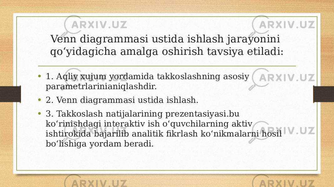 Venn diagrammasi ustida ishlash jarayonini qo‘yidagicha amalga oshirish tavsiya etiladi: • 1. Aqliy хujum yordamida takkoslashning asosiy parametrlarinianiqlashdir. • 2. Venn diagrammasi ustida ishlash. • 3. Takkoslash natijalarining prezentasiyasi.bu ko‘rinishdagi interaktiv ish o‘quvchilarning aktiv ishtirokida bajarilib analitik fikrlash ko‘nikmalarni hosil bo‘lishiga yordam beradi. 