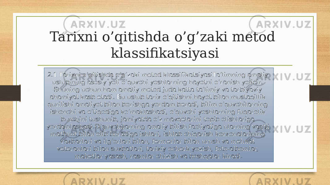 Tarixni o’qitishda o’g’zaki metod klassifikatsiyasi 2.1 Tarixni o’qitishda o’g’zaki metod klassifikatsiyasiTa’limning amaliy uslubining asosiy yoli o’quvchi yoshlarning hayotni o’ranish yolidir. Shuning uchun ham amaliy metod juda katta ta’limiy va tarbiyaviy ahamiyat kasb etadi. Bu uslub tarix o’qitishni hayot bilan mustaqillik qurilishi amaliyot bilan borishga yordam beradi, bilim o’quvchilarning ishonchi va e’tiqodiga ko’maklashadi, o’quvchi yoshlarning fuqarolik burchini tushunib, jamiyatda o’z mavqelarini topib olishlariga yordamlashadi.O’quvchilarning amaliy bilish faoliyatiga ularning vaqtli matbuot bilan olib boradiga ishlari, ishlab chiqarish korxonalarining raxbarlari va ilg’orlari bilan, fermerlar bilan urush va mehnat veteranlari bilan suxbatlari, tarixiy ocherk yozish, foto-albomlar, maketlar yasash, rasmlar chizish va boshqalar kiradi. 